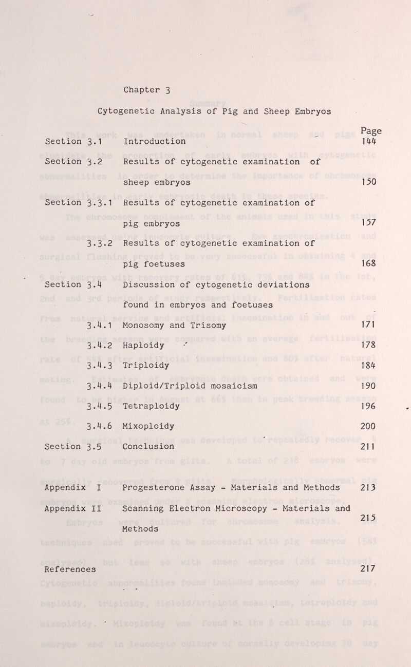 Chapter 3 Cytogenetic Analysis of Pig and Sheep Embryos Page Section 3.1 Introduction Section 3.2 Results of cytogenetic examination of sheep embryos 150 Section 3.3-1 Results of cytogenetic examination of pig embryos 1.57 3.3-2 Results of cytogenetic examination of pig foetuses 168 Section З-'' Discussion of cytogenetic deviations found in embryos and foetuses З.'!*! Monosomy and Trisomy 171 ' 3-Ч-2 Haploidy •' 178 3.'».3 Triploidy З'Ч''^ Diploid/Triploid mosaicism 190 3.4.5 Tetraploidy 196 3.^4.6 Mixoploidy 200 Section 3.5 Conclusion 211 Appendix I Progesterone Assay - Materials and Methods 213 Appendix II Scanning Electron Microscopy - Materials and 215 Methods References 217