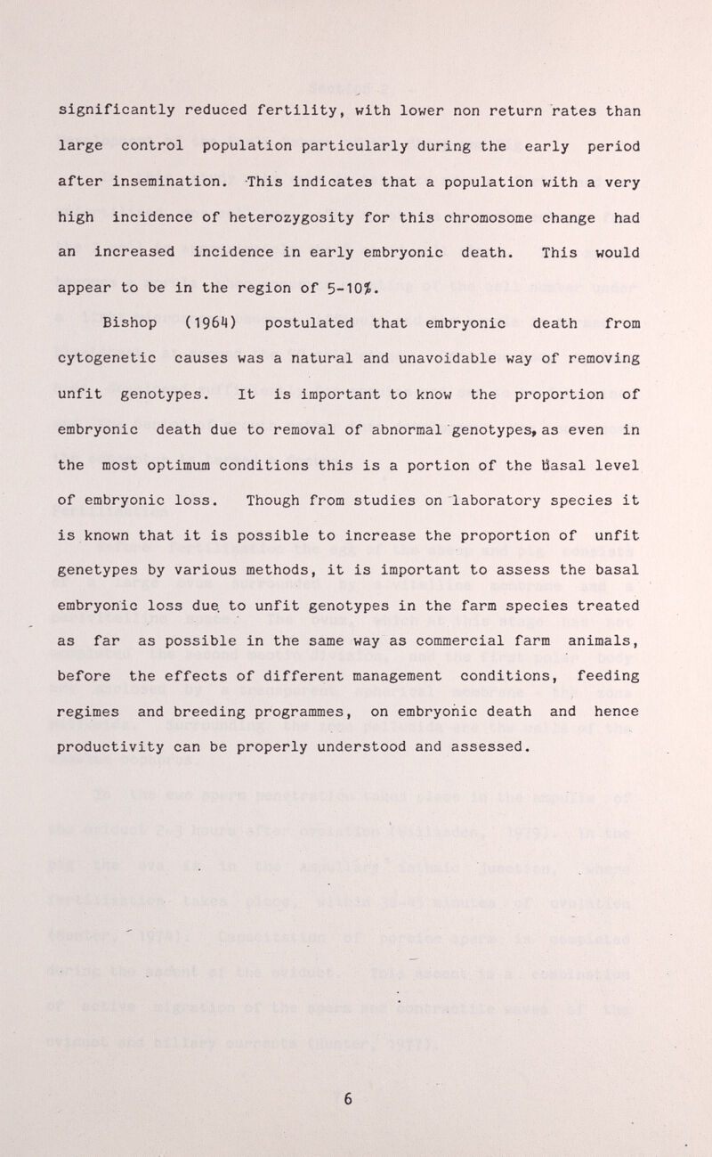 significantly reduced fertility, with lower non return rates than large control population particularly during the early period after insemination. This indicates that a population with a very high incidence of heterozygosity for this chromosome change had an increased incidence in early embryonic death. This would appear to be in the region of 5-10Í. Bishop (196Ч) postulated that embryonic death from cytogenetic causes was a natural and unavoidable way of removing unfit genotypes. It is important to know the proportion of embryonic death due to removal of abnormal genotypes, as even in the most optimum conditions this is a portion of the tìasal level of embryonic loss. Though from studies on laboratory species it is known that it is possible to increase the proportion of unfit genetypes by various methods, it is important to assess the basal embryonic loss due. to unfit genotypes in the farm species treated as far as possible in the same way as commercial farm animals, before the effects of different management conditions, feeding regimes and breeding programmes, on embryonic death and hence productivity can be properly understood and assessed.