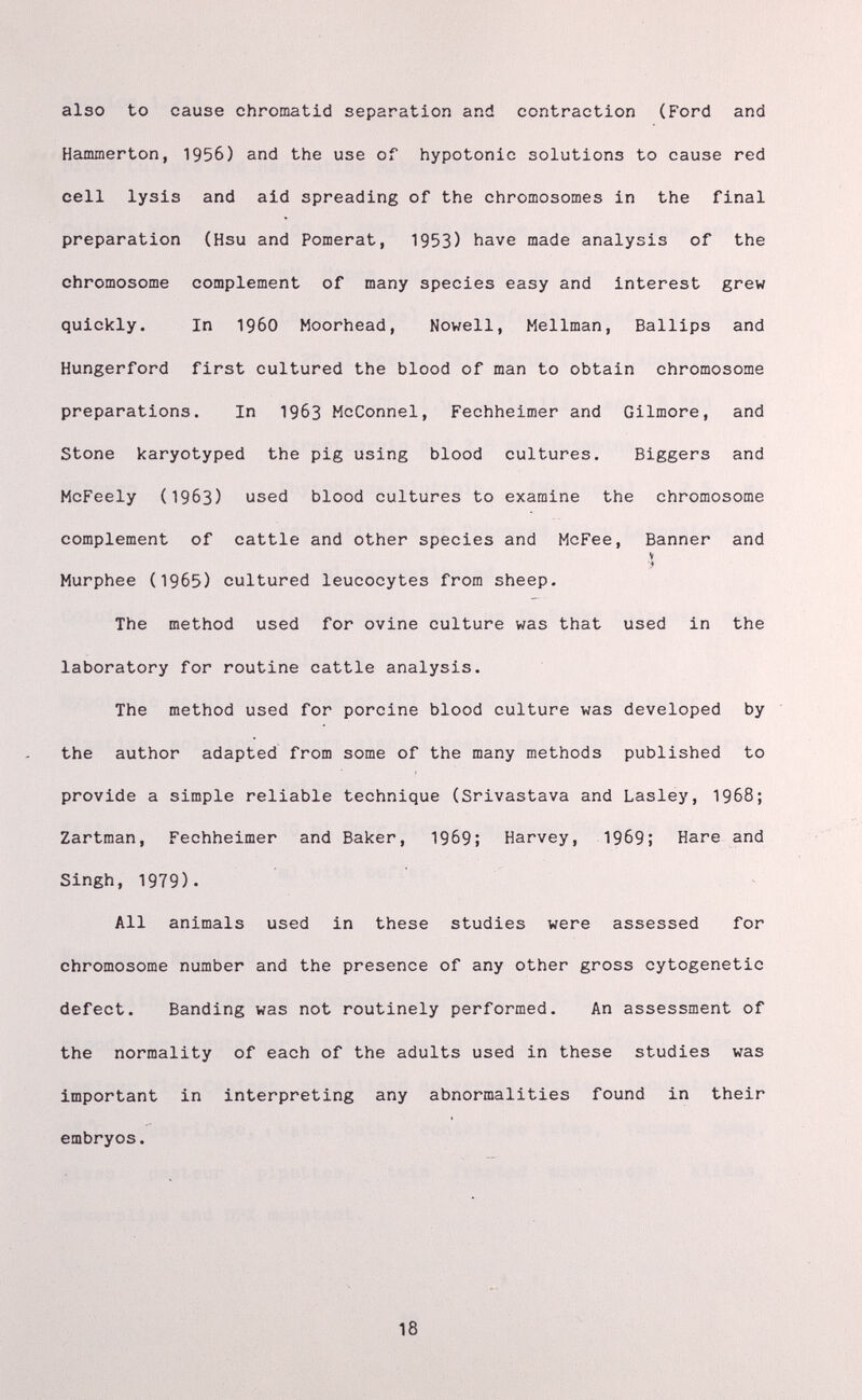 also to cause chromatid separation and contraction (Ford and Hammerton, 1956) and the use of hypotonic solutions to cause red cell lysis and aid spreading of the chromosomes in the final preparation (Hsu and Pomerat, 1953) have made analysis of the chromosome complement of many species easy and interest grew quickly. In i960 Moorhead, Novell, Mellman, Ballips and Hungerford first cultured the blood of man to obtain chromosome preparations. In 1963 McConnel, Fechheimer and Gilmore, and Stone karyotyped the pig using blood cultures. Biggers and McFeely (1963) used blood cultures to examine the chromosome complement of cattle and other species and McFee, Banner and V Murphee (1965) cultured leucocytes from sheep. The method used for ovine culture was that used in the laboratory for routine cattle analysis. The method used for porcine blood culture was developed by the author adapted from some of the many methods published to provide a simple reliable technique (Srivastava and Lasley, 1968; Zartman, Fechheimer and Baker, 1969; Harvey, 1969; Hare and Singh, 1979). All animals used in these studies were assessed for chromosome number and the presence of any other gross cytogenetic defect. Banding was not routinely performed. An assessment of the normality of each of the adults used in these studies was important in interpreting any abnormalities found in their embryos. 18