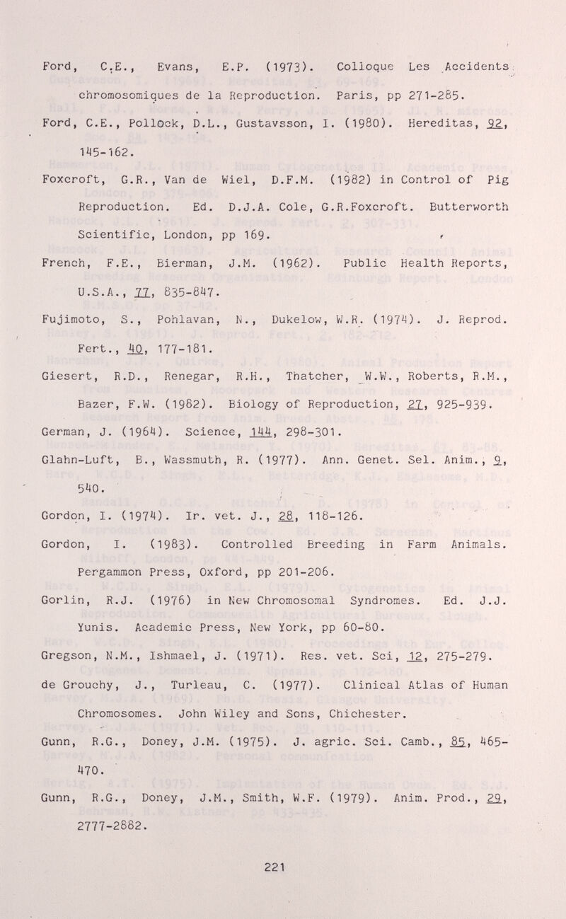 Ford, С,е., Evans, Е.Р, (1973). Colloque Les Accidents: chromosomiques de la Reproduction. Paris, pp 271-285. Ford, C.E., Pollock, D.L., Gustavsson, I. (198O). Hereditas, 92. 145-162. Foxcroft, G.R., Van de Wiel, D.F.M. (1982) in Control of Pig Reproduction. Ed. D.J.A. Cole, G.R.Foxcroft. Butterworth Scientific, London, pp I69. ? French, F.е., Bierraan, J.M. (1962). Public Health Reports, U.S.A., 11, 835-6Ì47. Fujimoto, S., Pohlavan, N., Dukelow, V/.R. (197^). J. Reprod. Fert., M, 177-181. Giesert, R.D., Renegar, R.H., Thatcher, W.W., Roberts, R.M., Bazer, F.W. (1982). Biology of Reproduction, ¿1, 925-939. German, J. (196^4). Science, 14M. 298-301. Glahn-Luft, В., Víassmuth, R. (1977). Ann. Genet. Sel. Anim., £, 540. Gordon, I. (1974). Ir, vet. J., 28, 118-126. Gordon, I. (1983). Controlled Breeding in Farm Animals. Pergammon Press, Oxford, pp 201-206. Gorlin, R.J. (1976) in New Chromosomal Syndromes. Ed. J.J. Yunis. Academic Press, New York, pp 60-80. Gregson, N.M., Ishmael, J. (1971). Res. vet. Sci, _1¿, 275-279. de Grouchy, J., Turleau, C. (1977). Clinical Atlas of Human Chromosomes. John Wiley and Sons, Chichester. Gunn, R.G., Doney, J.M. (1975). J. agrie. Sci. Camb., ¿5., 465- 470. Gunn, R.G., Doney, J.M., Smith, W.F. (1979). Anim. Prod., 29. 2777-2882. 221