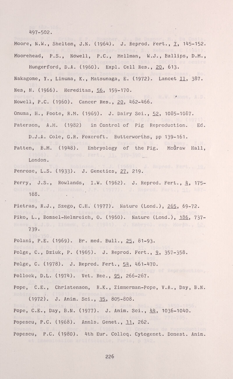 497-502. * Moore, N.W,, Shelton, J.N. (1964). J. Reprod. Pert., 1, 145-152 Moorehead, P.S., Nöwell, P.C., Mellman, V/.J., Eallips, D.M. Hungerford, D.A. (I960). Expl. Cell Res., ¿0, 613. Nakagome, Y., Linuma, K., Matsunaga, E. (1972). Lancet XI, 387. Nes, N. (1966). Hereditas, ¿6, 159-170. f Nov/ell, P.C. (i960). Cancer Res., ¿0, 462-466. Onuma, H., Foote, R.M. (1969). J. Dairy Sci., ¿2, 1085-1087. Paterson, A.M. (1982) in Control of Pig Reproduction. Ed D.J.A. Cole, G.R. Foxcroft. Butterworths, pp 139-161. Patten, B.M. (1948). Embryology of the Pig. Mcàraw Kall London. Penrose, L.S. (1933). J. Genetics, ¿1, 219. Perry, J.S., Rowlands, I.W. (1962). J. Reprod. Pert., 4.» 175 188. Pietras, R.J., Szego, C.H. (1977). Nature (Lond.), 265. 69-72. Piko, L., Bomsel-Helmreich, 0. (I960). Nature (Lond.), 186. 737 739. Polani, P.E. (1969). Br. raed. Bull., 25., 81-93- Polge, C., Dziuk, P. (1965). J. Reprod. Fert., 5., 357-358. Polge, C. (1978). J. Reprod. Fert., ¿4, 461-470. Pollock, D.L. (1974). Vet. Ree., 266-267. Pope, C.E., Christenson, R.K., Zimmerman-Pope, V.A., Day, B.N (1972). J. Anim. Sci., 35., 805-808. Pope, C.E., Day, B.N. (1977). J. Anim. Sci., ji4, 1036-1040. Popescu, P.C. (1968). Annls. Genet., VI» 2б2. Popescu, P.C. (1980). 4th Eur. Colloq. Cytogenet. Domest. Anim 226