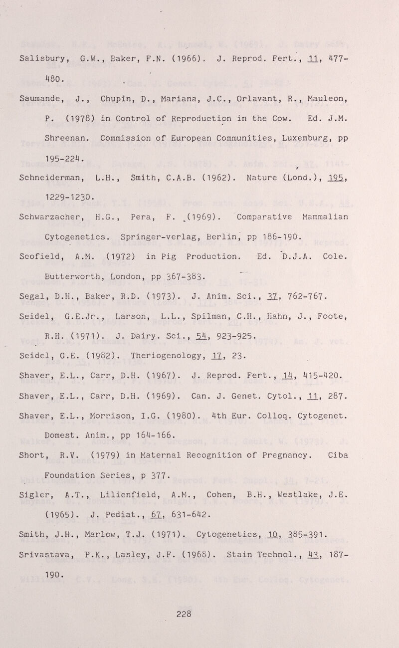 Salisbury, G.W., Baker, F.N. (1966). J. Reprod. Pert., JJ., ^11- 480. Saumande, J., Chupín, D., Mariana, J.C., Orlavant, R., Mauleon, P. (1978) in Control of Reproduction in the Cow. Ed. J.M. Shreenan. Commission of European Communities, Luxemburg, pp 195-22i<, f Schneiderman, L.H., Smith, C.A.B. (19б2). Nature (Lond.), 19^5. 1229-1230. Schwarzacher, H.G., Pera, F. ^(19б9). Comparative Mammalian Cytogenetics. Springer-verlag, Berlin, pp 186-190. Scofield, A.M. (1972) in Pig Production. Ed. D.J.A. Cole. Butterworth, London, pp 367-383- Segal, D.H., Baker, R.D. (1973). J- Anim. Sci., 31, 7б2-7б7. Seidel, G.E.Jr., Larson, L.L., Spilman, C.H., Hahn, J., Foote, R.H. (1971). J. Dairy. Sci., ¿4. 923-925- Seidel, G.E. (1982). Theriogenology, JJ.» 23- Shaver, E.L., Carr, D.H. (I967). J. Reprod. Fert., Ц, 415-420. Shaver, E.L., Carr, D.H. (1969)- Can. J. Genet. Cytol., JJ., 287- Shaver, E.L., Morrison, I.G. (I98O). 4th Eur. Colloq. Cytogenet. Dornest. Anim., pp 164-166. Short, R.V. (1979) in Maternal Recognition of Pregnancy. Ciba Foundation Series, p 377- Sigler, A.T., Lilienfield, A.M., Cohen, B.H., Viestlake, J.E. (1965). J. Pediat., Ц, 631-642. Smith, J.H., Marlow, T.J. (1971). Cytogenetics, JO., 385-391- Srivastava, P.K., Lasley, J.F. (1968). Stain Technol., in, 187- 190. 228