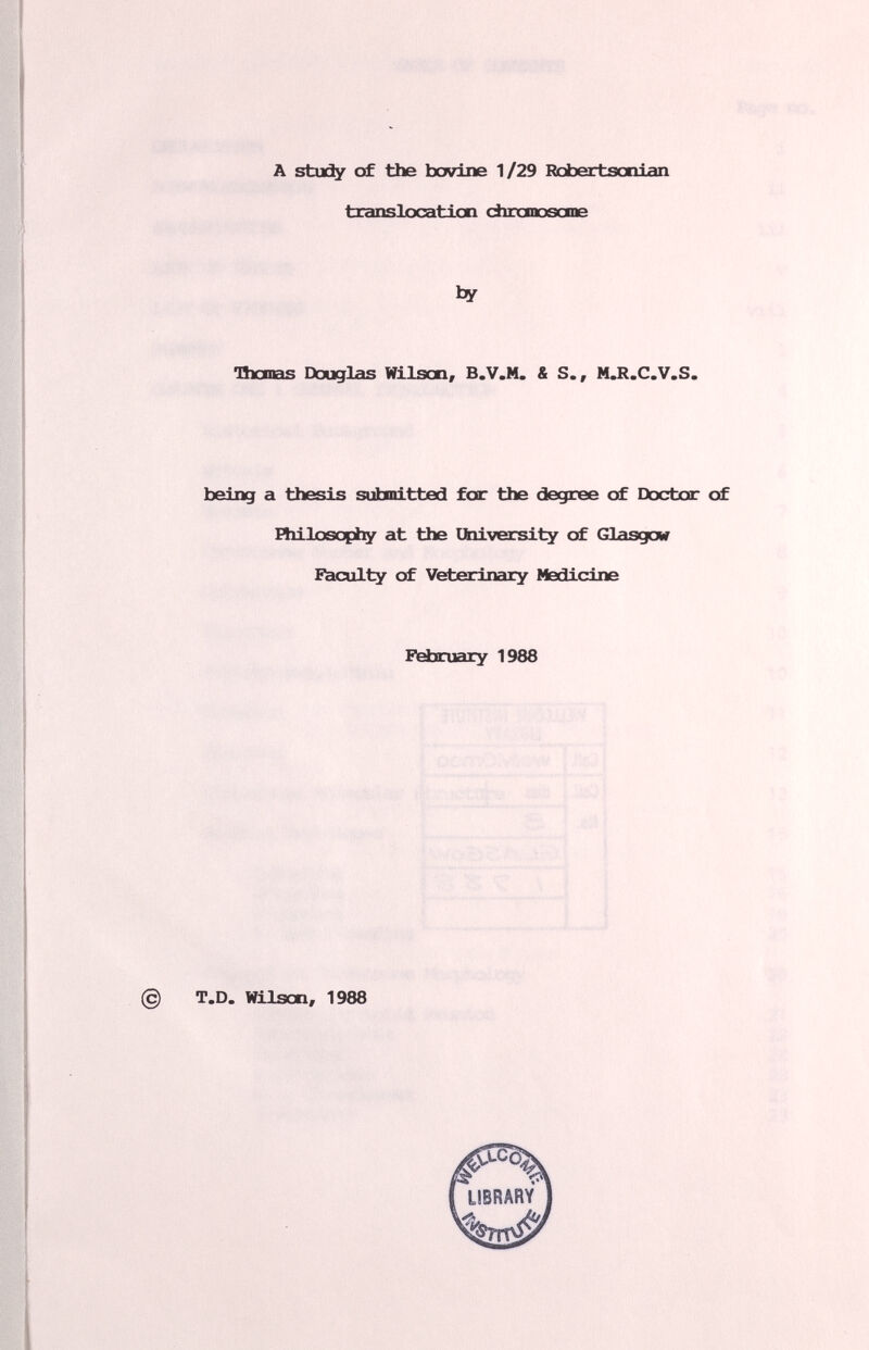 A stuí^ of the bovine 1/29 Rcioertscxiian txanslocation chcanoscme by nxxnas Douglas Wilsen, B.V.M. & S., MJl.C.V.S. being a thesis submitted for the degree of Doctor of Fhilosopiiy at the Ubiversity of Glasgow Faculty of Veterinciry Medicine Fäaruary 1988 T.D. Wilson, 1988