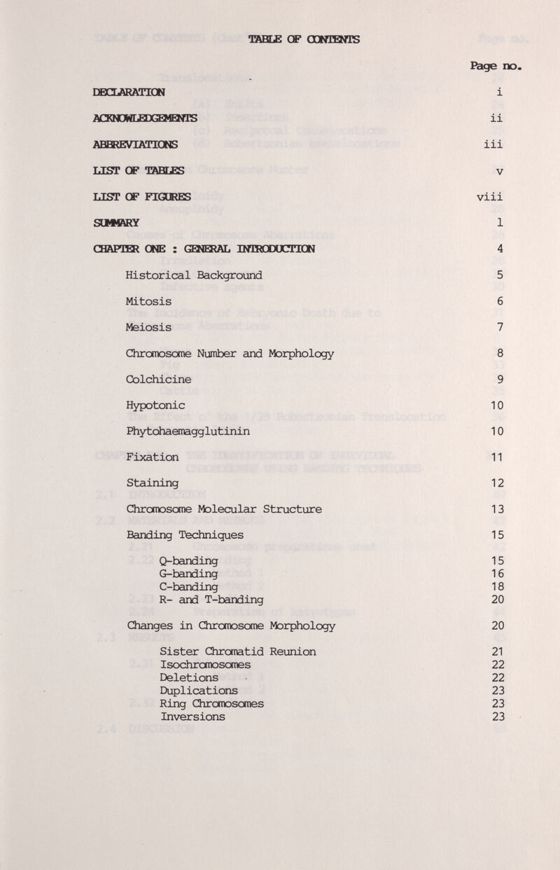 TABLE GF OQNISNIS Bage no. DËdARATIGN 1 ACKNDNLEIIŒMEXIIS 11 ABBREVIATIONS 111 ЫЯГ OF TABEES V ЫЯГ CF FIGGRES vili S(1M»RY 1 ŒAPIBI ONE : GENIAL INIRXJUCIION 4 Historical Background 5 Mitosis б Meiosis 7 Chromoscxne Number and Morphology 8 Colchicine 9 Hypotonic 10 Phytohaanagglutlnln 10 Fixation 11 Staining 12 Chromosome Molecular Structure 13 Banding Techniques 15 Q-bandlng 15 G-bandlng 16 C-bandlng 18 R- and T-bandlng 20 Changes In Chromoscxne Morphology 20 Sister Chromatid Reunion 21 Isochronrasomes 22 Deletions 22 Duplications 23 Ring Chromosomes 23 Inversions 23