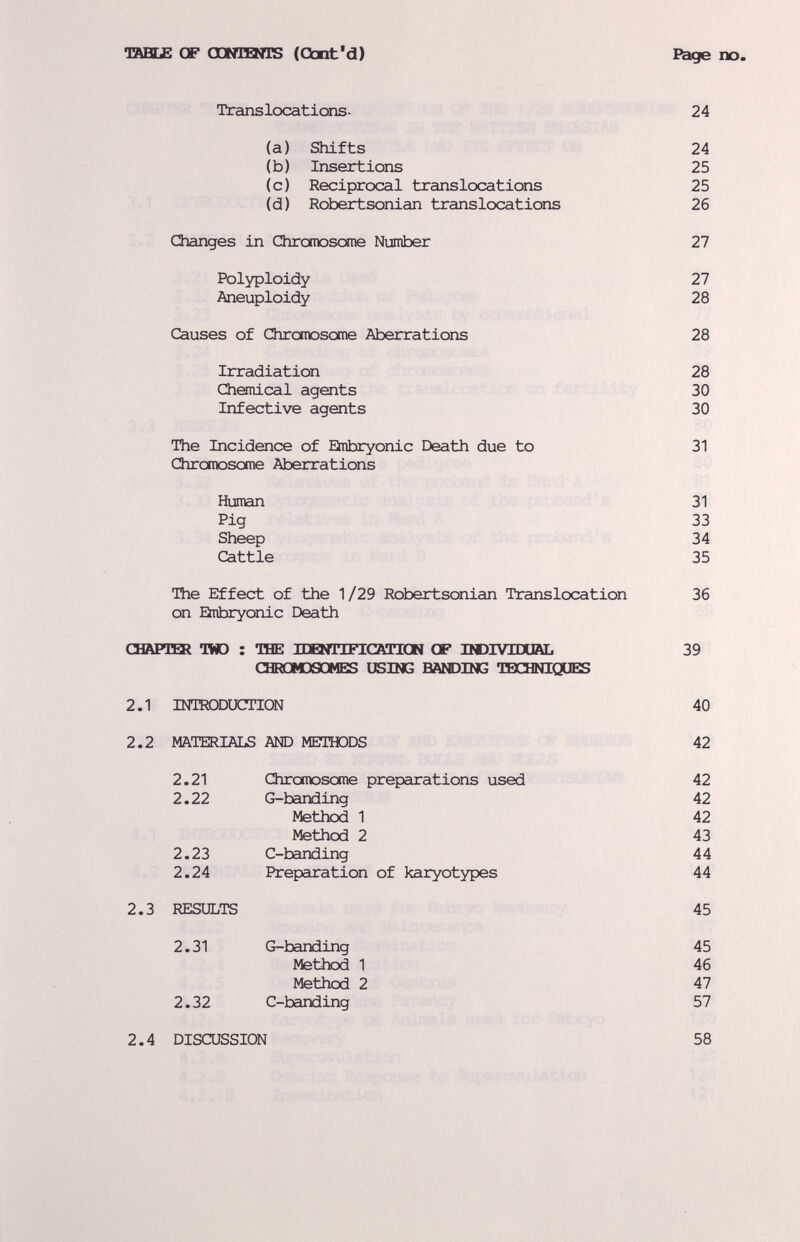 тавс£ GF OONlBtlS (Gbnt'd) Page no. Translcx:ations- 24 (a) Shifts 24 (b) Insertions 25 (c) Reciprocal translocations 25 (d) Robertsonian translocations 26 Changes in Chromoscxne Number 27 Polyploidy 27 Aneuploidy 28 Causes of Chromosome Aberrations 28 Irradiation 28 Chonical agents 30 Infective agents 30 The Incidence of Eitibryonic Death due to 31 Chromosome Aberrations Human 31 Pig 33 Sheep 34 Cattle 35 The Effect of the 1/29 Robertsonian Translocation 36 on Eitibryonic Death ODVPnai TWO : TBE ПИШШСАИШ CF IIDIVIDUAL 39 CHROMDSOMES USING BANDING TEX^INIQUES 2.1 INTRODUCTION 40 2.2 MATERIALS АЮ METITODS 42 2.21 Chromosome preparations used 42 2.22 G-banding 42 Method 1 42 Method 2 43 2.23 C-banding 44 2.24 Preparation of karyotypes 44 2.3 RESULTS 45 2.31 G-banding 45 Method 1 46 Method 2 47 2.32 C-banding 57 2.4 DISCUSSION 58