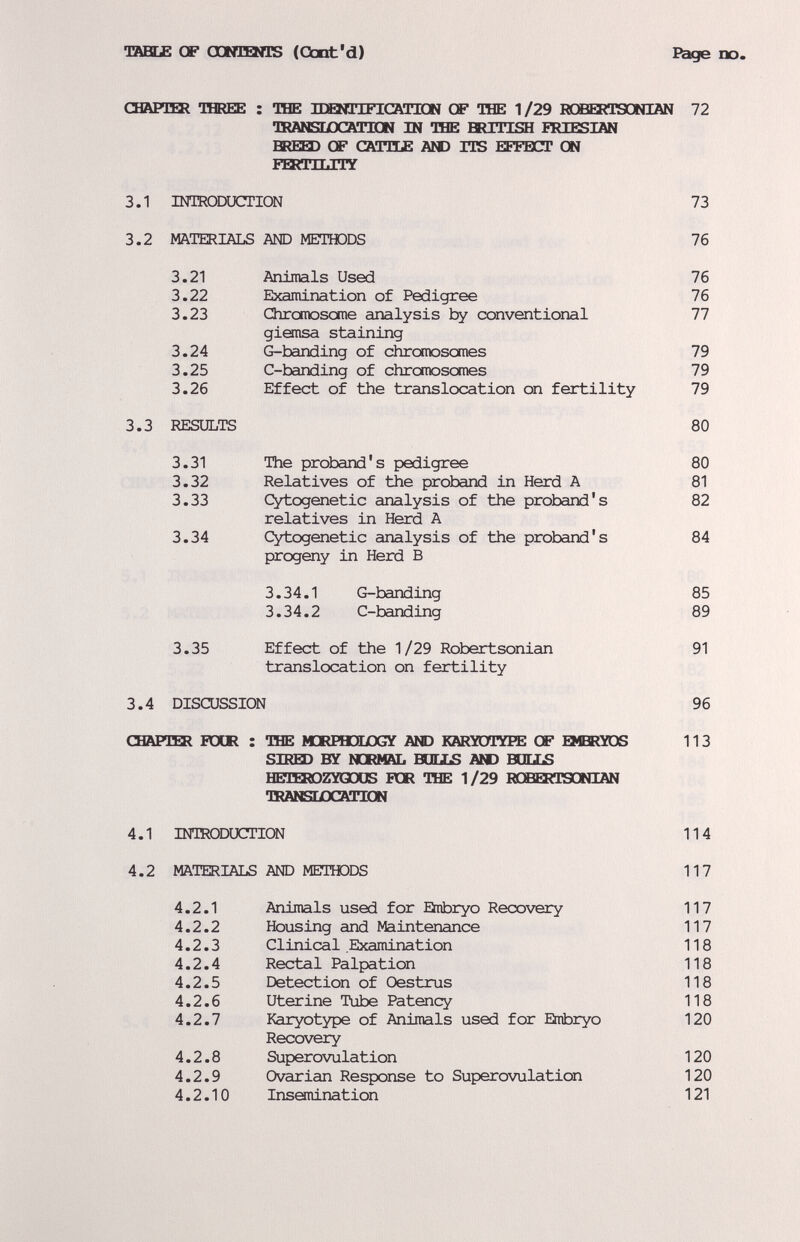 13ffiE£ Œ CatflEmS (Cbnt'd) Bage no. свари» тшее : THE IDQíTIFICaTICN of THE 1/29 RCBERTSCMIÄN 72 акмязеосатш ш the шгибн iriesiän BREED OF саи1£ A№) ITS HFFBCT Ш Еигиыту 3.1 INTRODUCTION 73 3.2 MATERIALS AND METTODS 76 3.21 Animals Used 76 3.22 Examination of Pedigree 76 3.23 Chronrasome analysis by conventional 77 gisnsa staining 3.24 G-banding of chromosomes 79 3.25 C-banding of chromosomes 79 3.26 Effect of the translocation on fertility 79 3.3 RESULTS 80 3.31 The proband's pedigree 80 3.32 Relatives of the proband in Herd A 81 3.33 Cytogenetic analysis of the proband's 82 relatives in Herd A 3.34 Cytogenetic analysis of the proband's 84 progeny in Herd В 3.34.1 G-banding 85 3.34.2 C-banding 89 3.35 Effect of the 1/29 Robertsonian 91 translocation on fertility 3.4 DISCUSSION 96 СНАРИК РОШ : THE МЖРНЭЕОСУ AND KARÏOTÏPE CP EMBRYOS 113 SIRED BY lOOlAL BULLS AND BOEIS HETSaOZYGCXS FGR THE 1/29 ROBEKTSGNIAN TfiANSLOCATIGN 4.1 INTRODUCTION 11 4 4.2 MATERIALS AND METTODS 117 4.2.1 Animals used for Embryo Recovery 117 4.2.2 Housing and Maintenance 117 4.2.3 Clinical .Examination 118 4.2.4 Rectal Palpation 118 4.2.5 Detection of Oestrus 118 4.2.6 Uterine Tube Patency 118 4.2.7 Karyotype of Animals used for Embryo 120 Recovery 4.2.8 Superovulation 120 4.2.9 Ovarian Response to Superovulation 120 4.2.10 Insanination 121