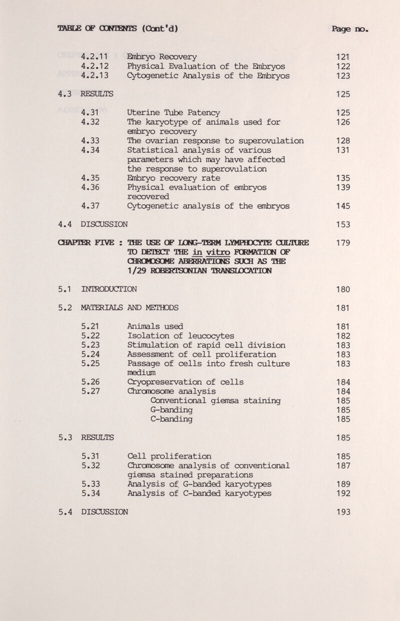TftBSLE OF OOKEEMTS (Cbnt'd) E^ge no. 4.2.11 Snbryo Recovery 121 4.2.12 Physical Evaluation of the Qtibryos 122 4.2.13 Cytogenetic Analysis of the Einbryos 123 4.3 RESULTS 125 4.31 Uterine Tube Patency 125 4.32 The karyotype of animals used for 126 anbryo recovery 4.33 The ovarian response to superovulation 128 4.34 Statistical analysis of various 131 parameters which may have affected the response to superovulation 4.35 Ehibryo recovery rate 135 4.36 Physical evaluation of anbryos 139 recovered 4.37 Cytogenetic analysis of the embryos 145 4.4 DISCUSSION 153 CHÄPTHEl FIVE : TBE USE CF I/DNG-TQ»! LYMPHDCXTE CULTORE 179 TO DETBCT TOE Ш vitro PQRMftTICN CF CBRODSGME ABBlRAinONS SUCH AS TOE 1/29 HGBERTSONIAN IRANSLDCATICN 5.1 INTRODUCTION 180 5.2 MATERIALS АЮ METTODS 181 5.21 Animals used 181 5.22 Isolation of leucocytes 182 5.23 Stimulation of rapid cell division 183 5.24 Assessment of cell proliferation 183 5.25 Passage of cells into fresh culture 183 medium 5.26 Cryopreservation of cells 184 5.27 Chromoscxne analysis 184 Conventional giansa staining 185 G-banding 185 C-banding 185 5.3 RESULTS 185 5.31 Cell proliferation 185 5.32 Chromosome analysis of conventional 187 giemsa stained preparations 5.33 Analysis of. G-banded karyotypes 189 5.34 Analysis of C-banded karyotypes 192 5.4 DISCUSSION 193