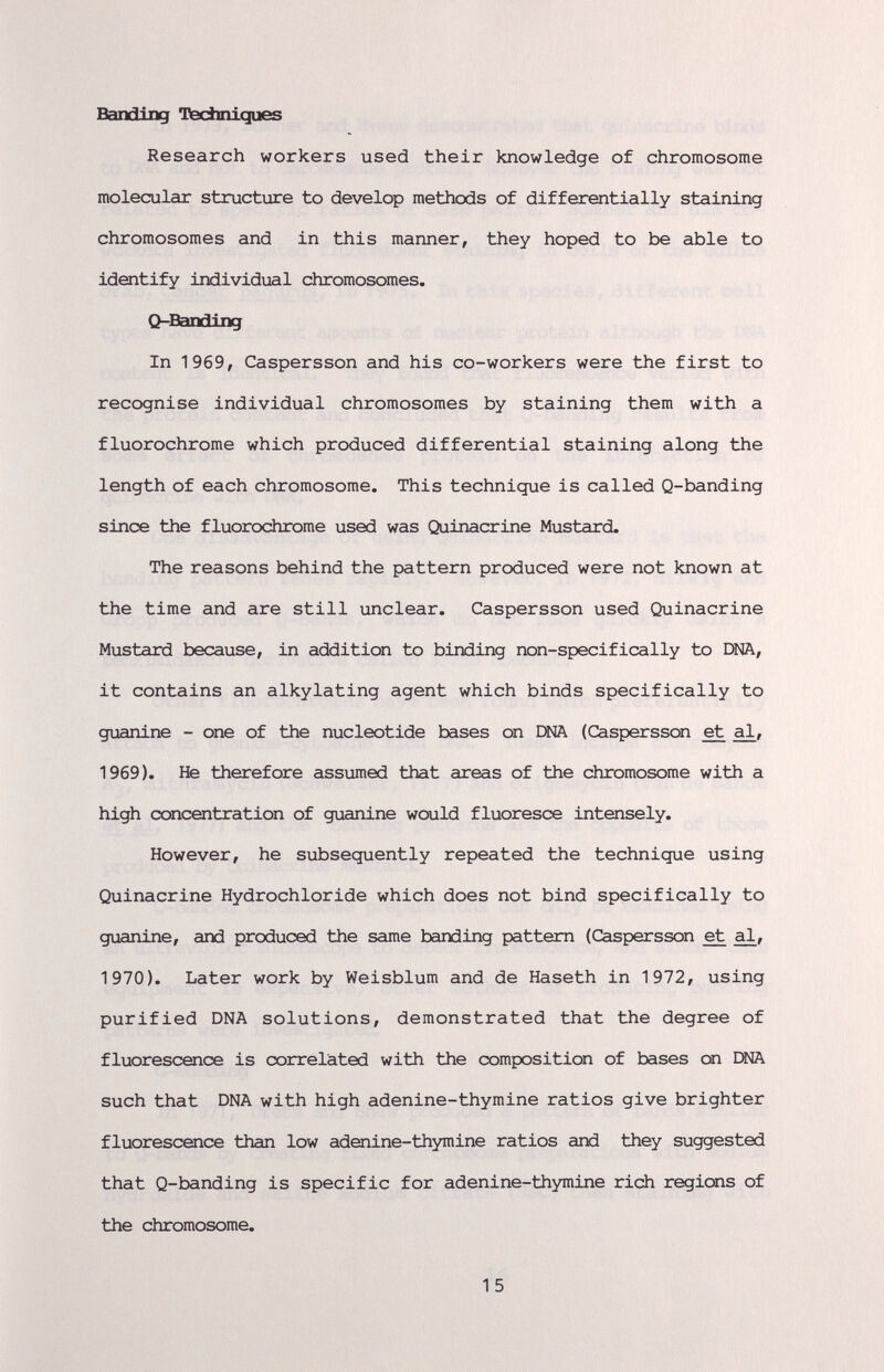 Banding Fechniques Research workers used their knowledge of chromosome molecular structure to develop methods of differentially staining chromosomes and in this manner, they hoped to be able to identify individual chromosomes. Q-Bandlng In 1969, Caspersson and his co-workers were the first to recognise individual chromosomes by staining them with a fluorochrome which produced differential staining along the length of each chromosome. This technique is called Q-banding since the fluorochrome used was Quinacrine Mustard. The reasons behind the pattern produced were not known at the time and are still unclear. Caspersson used Quinacrine Mustard because, in addition to binding non-specifically to DNA, it contains an alkylating agent which binds specifically to guanine - one of the nucleotide bases on ЕШ (Caspersson et 1969). He therefore assi^ed that areas of the chromosome with a high concentration of guanine would fluoresce intensely. However, he subsequently repeated the technique using Quinacrine Hydrochloride which does not bind specifically to guanine, and produced the same banding pattern (Caspersson et 1970). Later work by Weisblum and de Haseth in 1972, using purified DNA solutions, demonstrated that the degree of fluorescence is correlated with the composition of bases on I»IA such that DNA with high adenine-thymine ratios give brighter fluorescence than low adenine-thymine ratios and they suggested that Q-banding is specific for adenine-thymine rich regions of the chromosome. 15