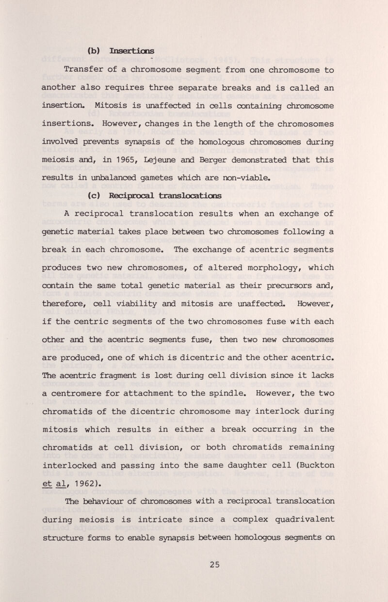 (b) Insertions Transfer of a chromosome segment from one chromosome to another also requires three separate breaks and is called an insertion. Mitosis is unaffected in cells containing chromosome insertions. However, changes in the length of the chromosomes involved prevents synapsis of the homologous chromosomes during meiosis and, in 1965, Lejeune and Berger demonstrated that this results in unbalanced gametes which are non-viable. (c) Recipícocal translocaticns A reciprocal translocation results when an exchange of genetic material takes place between two chromosomes following a break in each chromosome. The exchange of acentric segments produces two new chromosomes, of altered morphology, which contain the same total genetic material as their precursors and, therefore, cell viability and mitosis are unaffected. However, if the centric segments of the two chromosomes fuse with each other and the acentric segments fuse, then two new chromosomes are produced, one of which is dicentric and the other acentric. The acentric fragment is lost during cell division since it lacks a centromere for attachment to the spindle. However, the two chromatids of the dicentric chromosome may interlock during mitosis which results in either a break occurring in the chromatids at cell division, or both chromatids remaining interlocked and passing into the same daughter cell (Buckton ^al, 1962). The behaviour of chromosomes with a reciprocal translocation during meiosis is intricate since a complex quadrivalent structure forms to enable synapsis between homologous segments on 25