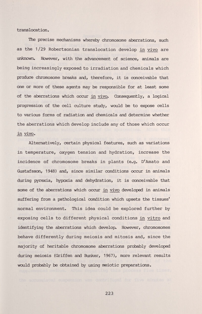 txanslcxat ion. The precise mechanisms whereby chromosome aberrations, such as the 1/29 Robertsonian translocation develop in vivo are unknown. Ifowever, with the advancement of science, animals are being increasingly exposed to irradiation and chemicals which produce chromosome breaks and, therefore, it is conceivable that one or more of these agents may be responsible for at least some of the aberrations which occur vivo. Ccnsequently, a logical progression of the cell culture study, would be to expose cells to various forms of radiation and chemicals and determine whether the aberrations which develop include any of those which occur in vivo. Alternatively, certain physical features, such as variations in temperature, oxygen tension and hydration, increase the incidence of chromosome breaks in plants (e.g. D'Amato and Gustafsson, 1948) and, since similar conditions occur in animals during pyrexia, hypoxia and dehydration, it is conceivable that some of the aberrations which occur ш vivo developed in animals suffering from a pathological condition which upsets the tissues* normal environment. This idea could be explored further by exposing cells to different physical conditions iji vitro and identifying the aberrations which develop. Kbwever, chromosomes behave differently during meiosis and mitosis and, since the majority of heritable chromosome aberrations probably developed during meiosis (Griffen and Bunker, 1967), more relevant results would probably be obtained by using meiotic preparations. 223