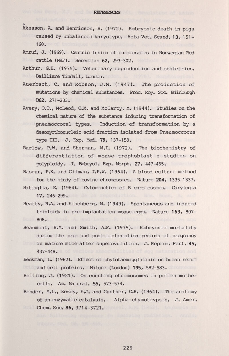 RSERQICBS о Akesson, А. and Henricson, В. (1972). Embryonic death in pigs caused by unbalanced karyotype. Acta Vet. Scand. 13, 151- 160. Amrud, J. (1969). Centric fusion of chromosomes in Norwegian Red cattle (NRF). Hereditas 62, 293-302. Arthur, G.H. (1975). Veterinary reproduction and obstetrics. Bailliere Tindall, London. Auerbach, С. and Robson, J.M. (1 947). The production of mutations by chemical substances. Proc. Roy. Soc. Edinburgh B62, 271-283. Avery, O.T., McLeod, C.M. and McCarty, M. (1944). Studies on the chemical nature of the substance inducing transformation of pneumococcal types. Induction of transformation by a desoxyribonucleic acid fraction isolated from Pneumoccocus type III. J. Exp. Med. 79, 137-158. Barlow, P.W. and Sherman, M.I. (1972). The biochemistry of differentiation of mouse trophoblast : studies on polyploidy. J. Bubryol. Exp. Morph. 27, 447-465. Basrur, P.K. and Oilman, J.P.W. (1964). A blood culture method for the study of bovine chromosomes. Nature 204, 1335-1337. Battaglia, E. (1964). Cytogenetics of В chromosomes. Carylogia 17, 246-299. Beatty, R.A. and Fischberg, M. (1949). Spontaneous and induced triploidy in pre-implantation mouse eggs. Nature 163, 807- 808. Beaumont, H.M. and Smith, A.F. (1975). Embryonic mortality during the pre- and post-implantation periods of pregnancy in mature mice after superovulation. J. Reprod. Fert. 45, 437-448. Beckman, L. (1962). Effect of phytdhaemagglutinin on human serum and cell proteins. Nature (London) 195, 582-583. Belling, J. (1921). On counting chromosomes in pollen mother cells. Am. Natural. 55, 573-574. Bender, M.L., Kezdy, F.J. and Gunther, CJl. (1964). The anatomy of an enzymatic catalysis. Alpha-chymotrypsin. J. Amer. Chem. Soc. 86, 3714-3721. 226