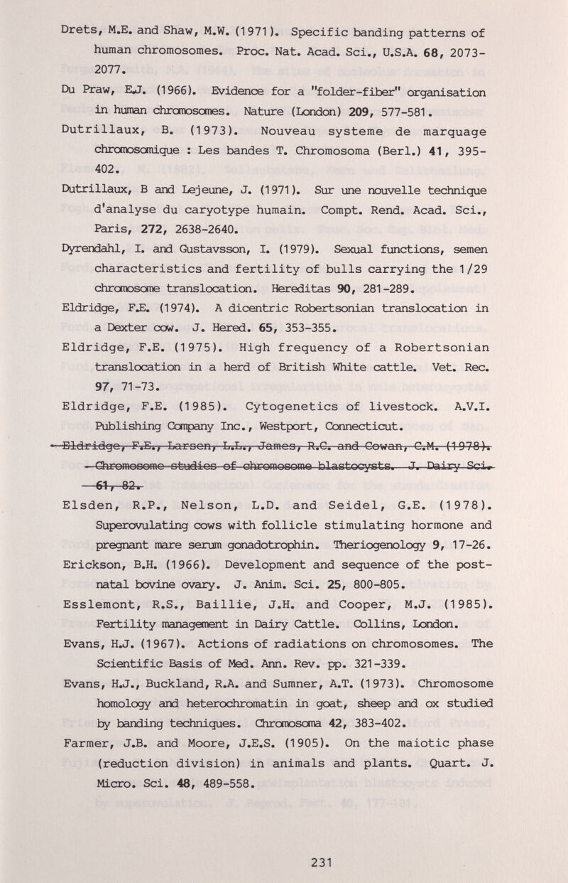 Drets, M.E. and Shaw, M.W. (1971 ). Specific banding patterns of human chromosomes. Proc. Nat. Acad. Sci., U.S.A. 68, 2073- 2077. Du Praw, ErfJ. (1966). Evidence for a folder-fiber organisation in human chromosomes. Nature (London) 209, 577-581. Dutrillaux, B. (1973). Nouveau Systeme de marquage chromosomique : Les bandes T. Chromosoma (Beri.) 41, 395- 402. Dutrillaux, В and Lejeune, J. (1971). Sur une nouvelle technique d'analyse du caryotype humain. Compt. Rend. Acad. Sci., Paris, 272, 2638-2640. Dyrendahl, I. and Gustavsson, I. (1979). Sexual functions, semen characteristics and fertility of bulls carrying the 1/29 chromosome translocation. Hereditas 90, 281-289. Eldridge, ГЛ. (1974). A dicentric Robertsonian translocation in a Dexter cow. J. Hered. 65, 353-355. Eldridge, F.E. (1975). High frequency of a Robertsonian translocation in a herd of British White cattle. Vet. Ree. 97, 71-73. Eldridge, F.E. (1985). Cytogenetics of livestock. A.V.l. Publishing Ccnpany Inc., Westport, Connecticut. ■Bldridgo, F.E., Lari3on> L.L., Jamoo, R.G. and Cowan, C.M. (1078)* ChromoDomo otudioo of chromosome blastocysts.—J. Dairy Sci» —61, 82. Elsden, R.P., Nelson, L.D. and Seidel, G.E. (1 978). Superovulating cows with follicle stimulating hormone and pregnant mare serum gonadotrophin. Theriogenology 9, 17-26. Erickson, B.H. (1966). Development and sequence of the post¬ natal bovine ovary. J. Anim. Sci. 25, 800-805. Esslemont, R.S., Baillie, J.H. and Cooper, M.J. (1 985). Fertility managonent in Dairy Cattle. Collins, London. Evans, H.J. (1967). Actions of radiations on chromosomes. The Scientific Basis of Med. Ann. Rev. fp. 321-339. Evans, H.J., Buckland, R.A. and Sumner, A.T. (1973). Chromosome homology and heterochromatin in goat, sheep and ox studied ty banding techniques. Chromosoma 42, 383-402. Farmer, J.B. and Moore, J.E.S. (1905). On the maiotic phase (reduction division) in animals and plants. Quart. J. Micro. Sci. 48, 489-558. 231