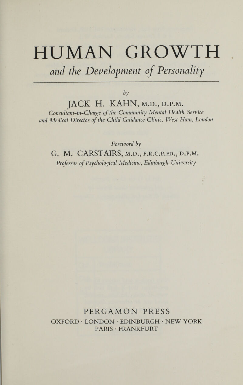 HUMAN GROWTH and the Development of Personality by JACK H. KAHN, M.D., D.p.M. Consultant-in-Charge of the Community Mental Health Service and Medical Director of the Child Guidance Clinic, West Ham, London Foreword by G. M. CARSTAIRS, M.D., F.R.C.P.ED., D.p.M. Professor of Psychological Medicine, Edinburgh University PERGAMON PRESS OXFORD • LONDON • EDINBURGH • NEW YORK PARIS • FRANKFURT