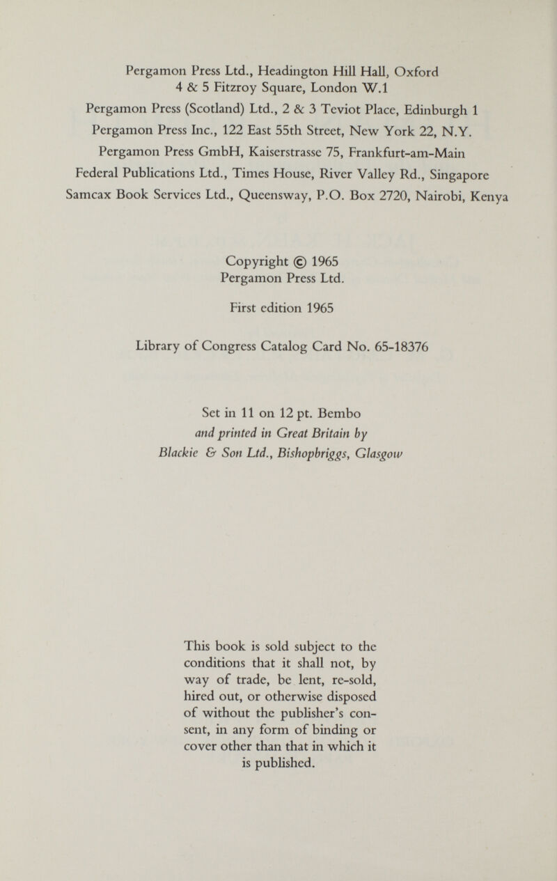 Pergamon Press Ltd., Headington Hill Hall, Oxford 4 & 5 Fitzroy Square, London W,1 Pergamon Press (Scotland) Ltd., 2 & 3 Teviot Place, Edinburgh 1 Pergamon Press Inc., 122 East 55th Street, New York 22, N.Y. Pergamon Press GmbH, Kaiserstrasse 75, Frankfurt-am-Main Federal Publications Ltd., Times House, River Valley Rd., Singapore Samcax Book Services Ltd., Queensway, P.O. Box 2720, Nairobi, Kenya Copyright © 1965 Pergamon Press Ltd. First edition 1965 Library of Congress Catalog Card No. 65-18376 Set in 11 on 12 pt. Bembo and printed in Great Britain by Blackic & Son Ltd., Bishopbriggs, Glasgow This book is sold subject to the conditions that it shall not, by way of trade, be lent, re-sold, hired out, or otherwise disposed of without the pubUsher's con¬ sent, in any form of binding or cover other than that in which it is published.