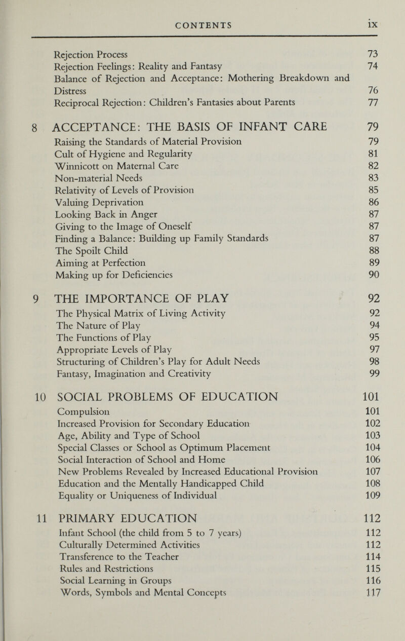 CONTENTS ix Rejection Process 73 Rejection Feelings: Reality and Fantasy 74 Balance of Rejection and Acceptance: Mothering Breakdown and Distress 76 Reciprocal Rejection : Children's Fantasies about Parents 77 8 ACCEPTANCE; THE BASIS OF INFANT CARE 79 Raising the Standards of Material Provision 79 Cult of Hygiene and Regularity 81 Winnicott on Maternal Care 82 Non-material Needs 83 Relativity of Levels of Provision 85 Valuing Deprivation 86 Looking Back in Anger 87 Giving to the Image of Oneself 87 Finding a Balance: Building up Family Standards 87 The Spoilt Child 88 Aiming at Perfection 89 Making up for Deficiencies 90 9 THE IMPORTANCE OF PLAY 92 The Physical Matrix of Living Activity 92 The Nature of Play 94 The Functions of Play 95 Appropriate Levels of Play 97 Structuring of Children's Play for Adult Needs 98 Fantasy, Imagination and Creativity 99 10 SOCIAL PROBLEMS OF EDUCATION 101 Compulsion 101 Increased Provision for Secondary Education 102 Age, Ability and Type of School 103 Special Classes or School as Optimum Placement 104 Social Interaction of School and Home 106 New Problems Revealed by Increased Educational Provision 107 Education and the Mentally Handicapped Child 108 Equality or Uniqueness of Individual 109 11 PRIMARY EDUCATION 112 Infant School (the child from 5 to 7 years) 112 Culturally Determined Activities 112 Transference to the Teacher 114 Rules and Restrictions 115 Social Learning in Groups 116 Words, Symbols and Mental Concepts 117
