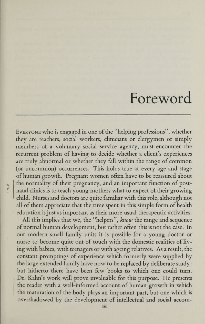 Foreword Everyone who is engaged in one of the helping professions, whether they are teachers, social workers, clinicians or clergymen or simply members of a voluntary social service agency, must encounter the recurrent problem of having to decide whether a client's experiences are truly abnormal or whether they fall within the range of common (or uncommon) occurrences. This holds true at every age and stage of human growth. Pregnant women often have to be reassured about the normality of their pregnancy, and an important function of post¬ natal clinics is to teach young mothers what to expect of their growing child. Nurses and doctors are quite familiar with this role, although not all of them appreciate that the time spent in this simple form of health education is just as important as their more usual therapeutic activities. All this implies that we, the helpers, know the range and sequence of normal human development, but rather often this is not the case. In our modern small family units it is possible for a young doctor or nurse to become quite out of touch with the domestic realities of liv¬ ing with babies, with teenagers or with ageing relatives. As a result, the constant promptings of experience which formerly were supplied by the large extended family have now to be replaced by deliberate study : but hitherto there have been few books to which one could turn. Dr. Kahn's work will prove invaluable for this purpose. He presents the reader with a well-informed account of human growth in which the maturation of the body plays an important part, but one which is overshadowed by the development of intellectual and social accom- xiii