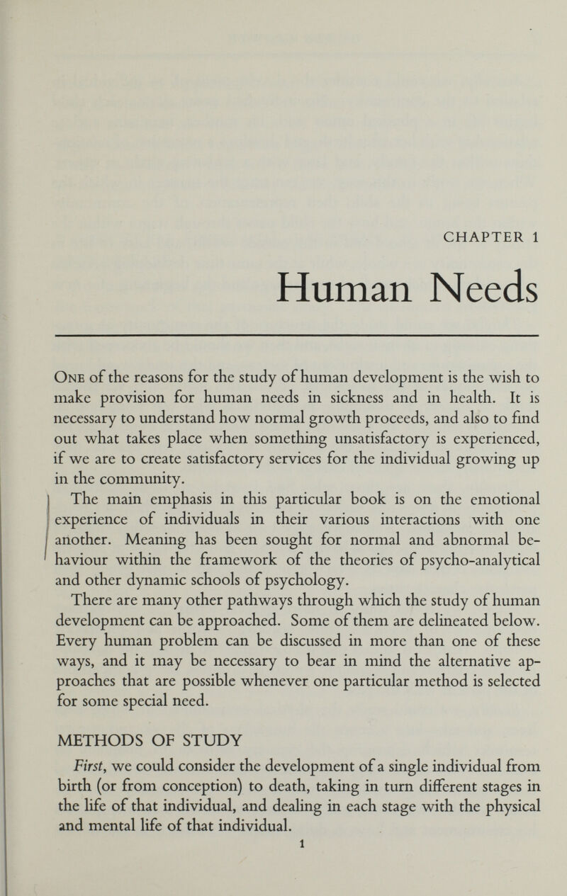 CHAPTER 1 Human Needs One of the reasons for the study of human development is the wish to make provision for human needs in sickness and in health. It is necessary to understand how normal growth proceeds, and also to fmd out what takes place when something unsatisfactory is experienced, if we are to create satisfactory services for the individual growing up in the community. The main emphasis in this particular book is on the emotional experience of individuals in their various interactions with one another. Meaning has been sought for normal and abnormal be¬ haviour within the framework of the theories of psycho-analytical and other dynamic schools of psychology. There are many other pathways through which the study of human development can be approached. Some of them are delineated below. Every human problem can be discussed in more than one of these ways, and it may be necessary to bear in mind the alternative ap¬ proaches that are possible whenever one particular method is selected for some special need. METHODS OF STUDY First, we could consider the development of a single individual from birth (or from conception) to death, taking in turn different stages in the life of that individual, and dealing in each stage with the physical and mental life of that individual.