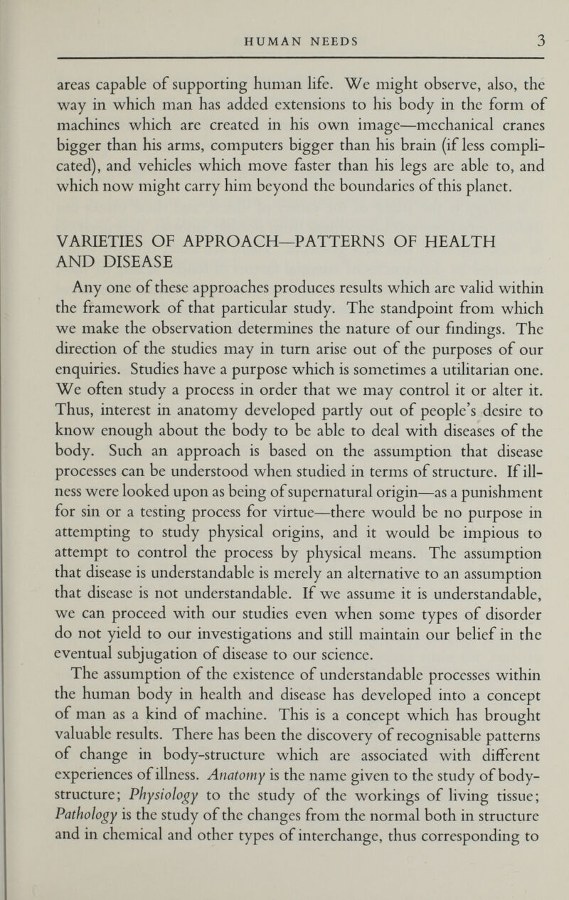 HUMAN NEEDS 3 areas capable of supporting human life. We might observe, also, the way in which man has added extensions to his body in the form of machines which are created in his own image—mechanical cranes bigger than his arms, computers bigger than his brain (if less compli¬ cated), and vehicles which move faster than his legs are able to, and which now might carry him beyond the boundaries of this planet. VARIETIES OF APPROACH—PATTERNS OF HEALTH AND DISEASE Any one of these approaches produces results which are valid within the framework of that particular study. The standpoint from which we make the observation determines the nature of our findings. The direction of the studies may in turn arise out of the purposes of our enquiries. Studies have a purpose which is sometimes a utilitarian one. We often study a process in order that we may control it or alter it. Thus, interest in anatomy developed partly out of people's desire to know enough about the body to be able to deal with diseases of the body. Such an approach is based on the assumption that disease processes can be understood when studied in terms of structure. If ill¬ ness were looked upon as being of supernatural origin—as a punishment for sin or a testing process for virtue—there would be no purpose in attempting to study physical origins, and it would be impious to attempt to control the process by physical means. The assumption that disease is understandable is merely an alternative to an assumption that disease is not understandable. If we assume it is understandable, we can proceed with our studies even when some types of disorder do not yield to our investigations and still maintain our belief in the eventual subjugation of disease to our science. The assumption of the existence of understandable processes within the human body in health and disease has developed into a concept of man as a kind of machine. This is a concept which has brought valuable results. There has been the discovery of recognisable patterns of change in body-structure which are associated with different experiences of illness. Anatomy is the name given to the study of body- structure; Physioloj^y to the study of the workings of living tissue; Pathology is the study of the changes from the normal both in structure and in chemical and other types of interchange, thus corresponding to