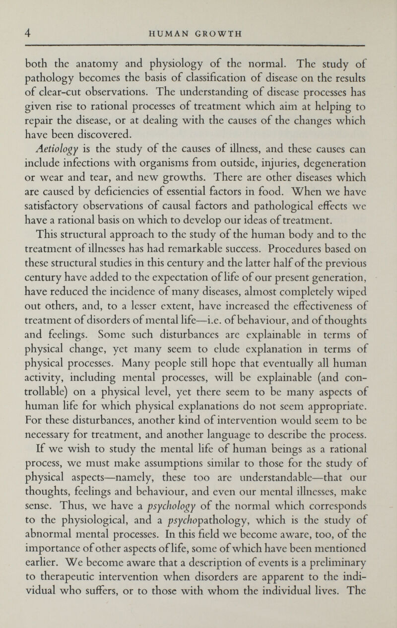 4 HUMAN GROWTH both the anatomy and physiology of the normal. The study of pathology becomes the basis of classification of disease on the results of clear-cut observations. The understanding of disease processes has given rise to rational processes of treatment which aim at helping to repair the disease, or at dealing with the causes of the changes which have been discovered. Aetiology is the study of the causes of illness, and these causes can include infections with organisms from outside, injuries, degeneration or wear and tear, and new growths. There are other diseases which are caused by deficiencies of essential factors in food. When we have satisfactory observations of causal factors and pathological effects we have a rational basis on which to develop our ideas of treatment. This structural approach to the study of the human body and to the treatment of illnesses has had remarkable success. Procedures based on these structural studies in this century and the latter half of the previous century have added to the expectation of life of our present generation, have reduced the incidence of many diseases, almost completely wiped out others, and, to a lesser extent, have increased the effectiveness of treatment of disorders of mental life—i.e. of behaviour, and of thoughts and feelings. Some such disturbances arc explainable in terms of physical change, yet many seem to elude explanation in terms of physical processes. Many people still hope that eventually all human activity, including mental processes, will be explainable (and con¬ trollable) on a physical level, yet there seem to be many aspects of human life for which physical explanations do not seem appropriate. For these disturbances, another kind of intervention would seem to be necessary for treatment, and another language to describe the process. If we wish to study the mental life of human beings as a rational process, we must make assumptions similar to those for the study of physical aspects—namely, these too are understandable—that our thoughts, feelings and behaviour, and even our mental illnesses, make sense. Thus, we have a psychology of the normal which corresponds to the physiological, and a psychopathology, which is the study of abnormal mental processes. In this field we become aware, too, of the importance of other aspects of life, some of which have been mentioned earlier. We become aware that a description of events is a preliminary to therapeutic intervention when disorders are apparent to the indi¬ vidual who suffers, or to those with whom the individual lives. The