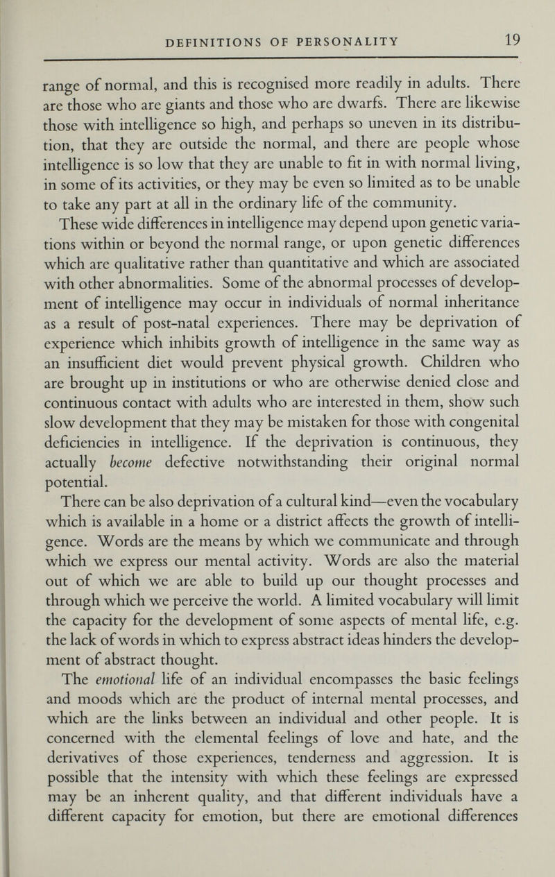 DEFINITIONS OF PERSONALITY 19 range of normal, and this is recognised more readily in adults. There are those who are giants and those who are dwarfs. There are likewise those with intelligence so high, and perhaps so uneven in its distribu¬ tion, that they arc outside the normal, and there are people whose intelligence is so low that they are unable to fit in with normal living, in some of its activities, or they may be even so limited as to be unable to take any part at all in the ordinary life of the community. These wide differences in intelligence may depend upon genetic varia¬ tions within or beyond the normal range, or upon genetic differences which are qualitative rather than quantitative and which are associated with other abnormalities. Some of the abnormal processes of develop¬ ment of intelligence may occur in individuals of normal inheritance as a result of post-natal experiences. There may be deprivation of experience which inhibits growth of intelligence in the same way as an insufficient diet would prevent physical growth. Children who are brought up in institutions or who are otherwise denied close and continuous contact with adults who are interested in them, show such slow development that they may be mistaken for those with congenital deficiencies in intelligence. If the deprivation is continuous, they actually become defective notwithstanding their original normal potential. There can be also deprivation of a cultural kind—even the vocabulary which is available in a home or a district affects the growth of intelli¬ gence. Words are the means by which we communicate and through which we express our mental activity. Words are also the material out of which we are able to build up our thought processes and through which we perceive the world. A limited vocabulary will limit the capacity for the development of some aspects of mental life, e.g. the lack of words in which to express abstract ideas hinders the develop¬ ment of abstract thought. The emotional life of an individual encompasses the basic feelings and moods which are the product of internal mental processes, and which are the links between an individual and other people. It is concerned with the elemental feelings of love and hate, and the derivatives of those experiences, tenderness and aggression. It is possible that the intensity with which these feelings are expressed may be an inherent quality, and that different individuals have a different capacity for emotion, but there are emotional differences