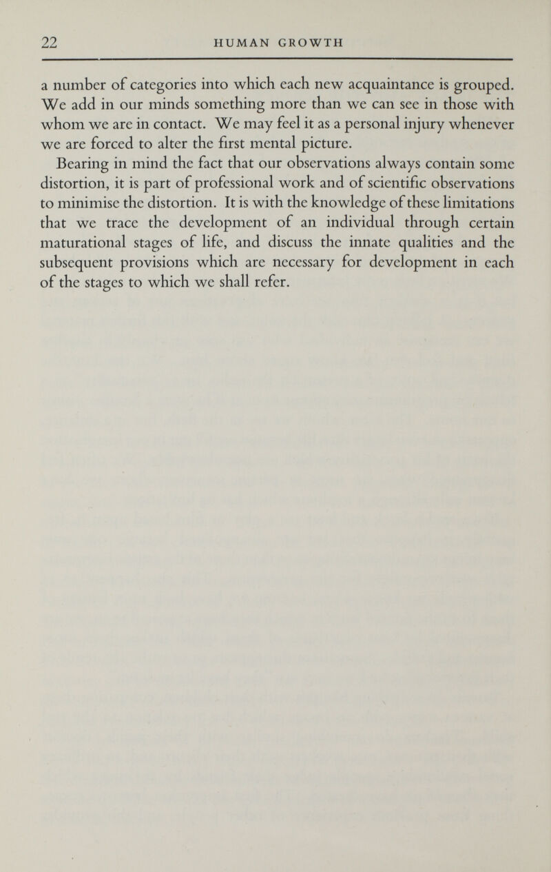 22 HUMAN GROWTH a number of categories into which each new acquaintance is grouped. We add in our minds something more than we can see in those with whom we are in contact. We may feel it as a personal injury whenever we are forced to alter the first mental picture. Bearing in mind the fact that our observations always contain some distortion, it is part of professional work and of scientific observations to minimise the distortion. It is with the knowledge of these limitations that wc trace the development of an individual through certain maturational stages of life, and discuss the innate qualities and the subsequent provisions which are necessary for development in each of the stages to which we shall refer.