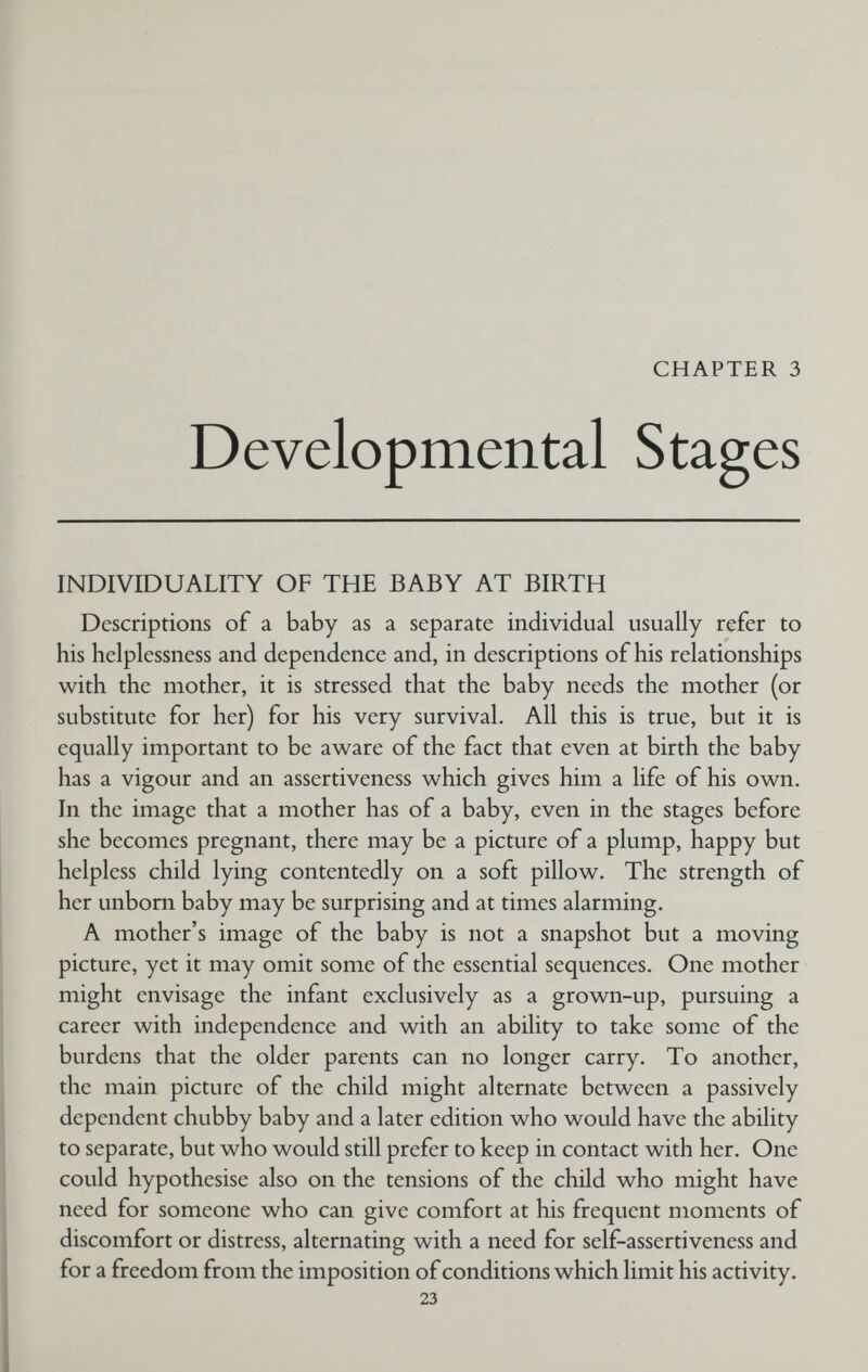 CHAPTER 3 Developmental Stages INDIVIDUALITY OF THE BABY AT BIRTH Descriptions of a baby as a separate individual usually refer to his helplessness and dependence and, in descriptions of his relationships with the mother, it is stressed that the baby needs the mother (or substitute for her) for his very survival. All this is true, but it is equally important to be aware of the fact that even at birth the baby has a vigour and an assertiveness which gives him a life of his own. In the image that a mother has of a baby, even in the stages before she becomes pregnant, there may be a picture of a plump, happy but helpless child lying contentedly on a soft pillow. The strength of her unborn baby may be surprising and at times alarming. A mother's image of the baby is not a snapshot but a moving picture, yet it may omit some of the essential sequences. One mother might envisage the infant exclusively as a grown-up, pursuing a career with independence and with an ability to take some of the burdens that the older parents can no longer carry. To another, the main picture of the child might alternate between a passively dependent chubby baby and a later edition who would have the ability to separate, but who would still prefer to keep in contact with her. One could hypothesise also on the tensions of the child who might have need for someone who can give comfort at his frequent moments of discomfort or distress, alternating with a need for self-assertiveness and for a freedom from the imposition of conditions which limit his activity. 23