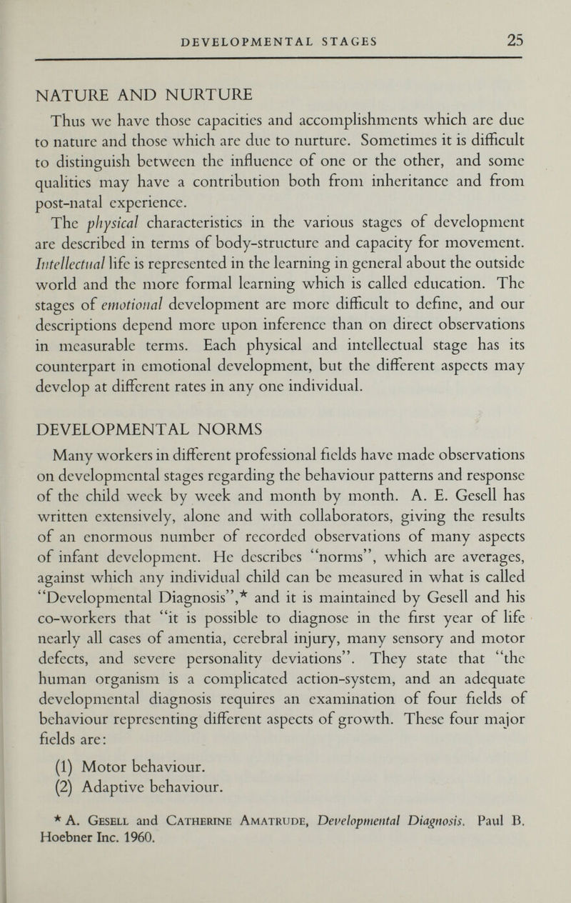 DEVELOPMENTAL STAGES 25 NATURE AND NURTURE Thus we have those capacities and accompHshments v^hich are due to nature and those which are due to nurture. Sometimes it is difficult to distinguish between the influence of one or the other, and some quahties may have a contribution both from inheritance and from post-natal experience. The physical characteristics in the various stages of development are described in terms of body-structure and capacity for movement. Intellectual life is represented in the learning in general about the outside world and the more formal learning which is called education. The stages of emotional development are more difficult to define, and our descriptions depend more upon inference than on direct observations in measurable terms. Each physical and intellectual stage has its counterpart in emotional development, but the diffi?rent aspects may develop at diffi;rent rates in any one individual. DEVELOPMENTAL NORMS Many workers in different professional fields have made observations on developmental stages regarding the behaviour patterns and response of the child week by week and month by month. A. E. Gesell has written extensively, alone and with collaborators, giving the results of an enormous number of recorded observations of many aspects of infant development. He describes norms, which are averages, against which any individual child can be measured in what is called Developmental Diagnosis,* and it is maintained by Gesell and his co-workers that it is possible to diagnose in the first year of life nearly all cases of amentia, cerebral injury, many sensory and motor defects, and severe personality deviations. They state that the human organism is a complicated action-system, and an adequate developmental diagnosis requires an examination of four fields of behaviour representing different aspects of growth. These four major fields are: (1) Motor behaviour. (2) Adaptive behaviour. * A. Gesell and Catherine Amatrude, Developmental Diagnosis. Paul B. Hoebner Inc. 1960.