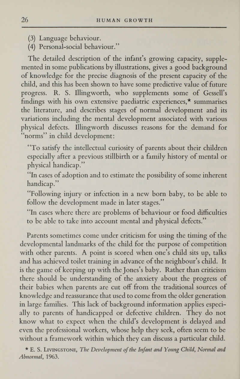 26 HUMAN GROWTH (3) Language behaviour. (4) Personal-social behaviour. The detailed description of the infant's growing capacity, supple¬ mented in some publications by illustrations, gives a good background of knowledge for the precise diagnosis of the present capacity of the child, and this has been shown to have some predictive value of future progress. R. S. Illingworth, who supplements some of Gessell's findings with his own extensive paediatric experiences,* summarises the literature, and describes stages of normal development and its variations including the mental development associated with various physical defects. Illingworth discusses reasons for the demand for norms in child development: To satisfy the intellectual curiosity of parents about their children especially after a previous stillbirth or a family history of mental or physical handicap. In cases of adoption and to estimate the possibility of some inherent handicap. Following injury or infection in a new born baby, to be able to follow the development made in later stages. In cases where there are problems of behaviour or food difficulties to be able to take into account mental and physical defects. Parents sometimes come under criticism for using the timing of the developmental landmarks of the child for the purpose of competition with other parents. A point is scored when one's child sits up, talks and has achieved toilet training in advance of the neighbour's child. It is the game of keeping up with the Jones's baby. Rather than criticism there should be understanding of the anxiety about the progress of their babies when parents are cut off from the traditional sources of knowledge and reassurance that used to come from the older generation in large families. This lack of background information applies especi¬ ally to parents of handicapped or defective children. They do not know what to expect when the child's development is delayed and even the professional workers, whose help they seek, often seem to be without a framework within which they can discuss a particular child. * E. S. Livingstone, The Development of the Infant and Young Child, Normal and Abnormal, 1963.