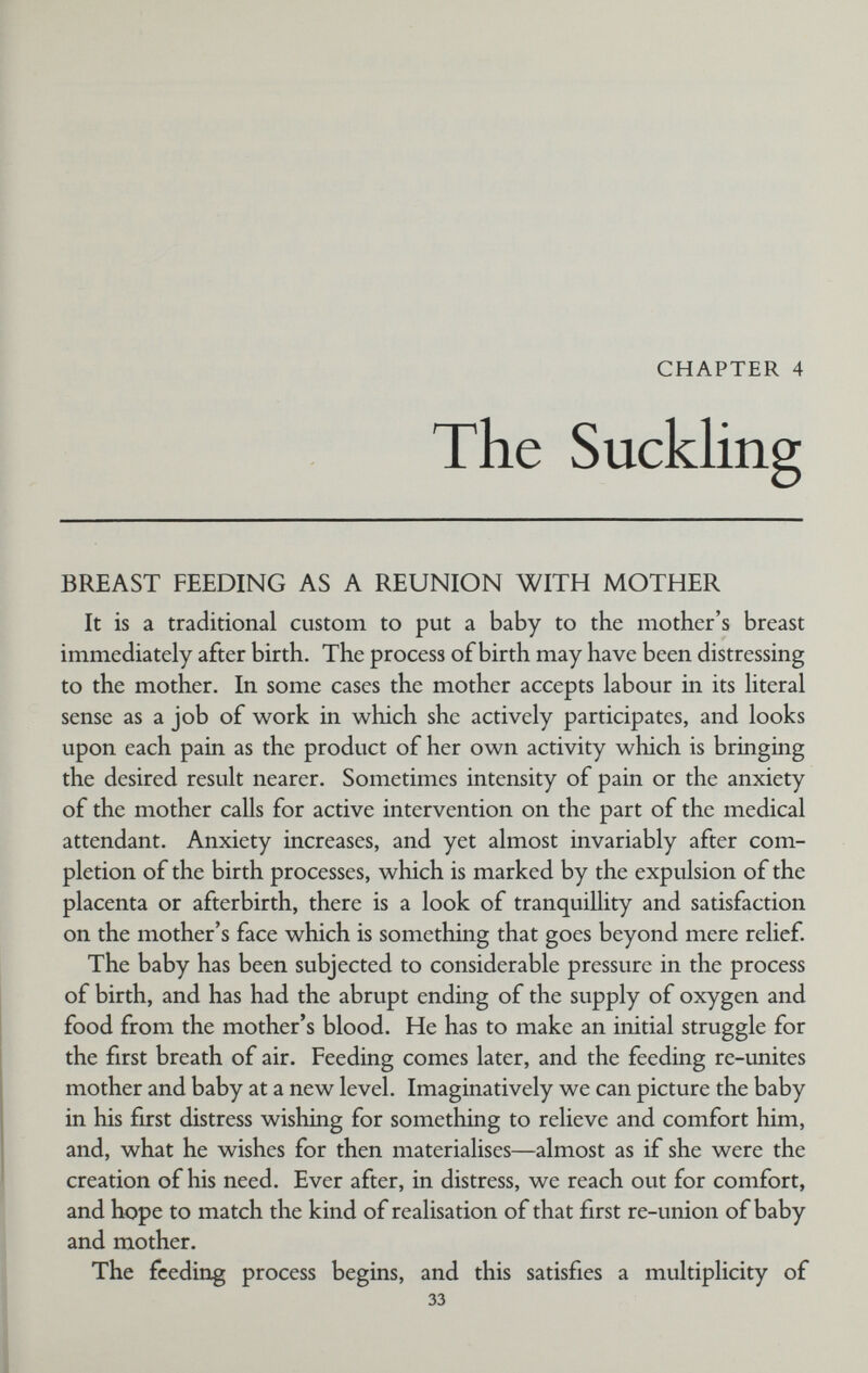 CHAPTER 4 The Suckling BREAST FEEDING AS A REUNION WITH MOTHER It is a traditional custom to put a baby to the mother's breast immediately after birth. The process of birth may have been distressing to the mother. In some cases the mother accepts labour in its literal sense as a job of work in which she actively participates, and looks upon each pain as the product of her own activity which is bringing the desired result nearer. Sometimes intensity of pain or the anxiety of the mother calls for active intervention on the part of the medical attendant. Anxiety increases, and yet almost invariably after com¬ pletion of the birth processes, which is marked by the expulsion of the placenta or afterbirth, there is a look of tranquillity and satisfaction on the mother's face which is something that goes beyond mere relief. The baby has been subjected to considerable pressure in the process of birth, and has had the abrupt ending of the supply of oxygen and food from the mother's blood. He has to make an initial struggle for the first breath of air. Feeding comes later, and the feeding re-unites mother and baby at a new level. Imaginatively we can picture the baby in his furst distress wishing for something to relieve and comfort him, and, what he wishes for then materialises—almost as if she were the creation of his need. Ever after, in distress, we reach out for comfort, and hope to match the kind of realisation of that first re-union of baby and mother. The feeding process begins, and this satisfies a multiplicity of 33