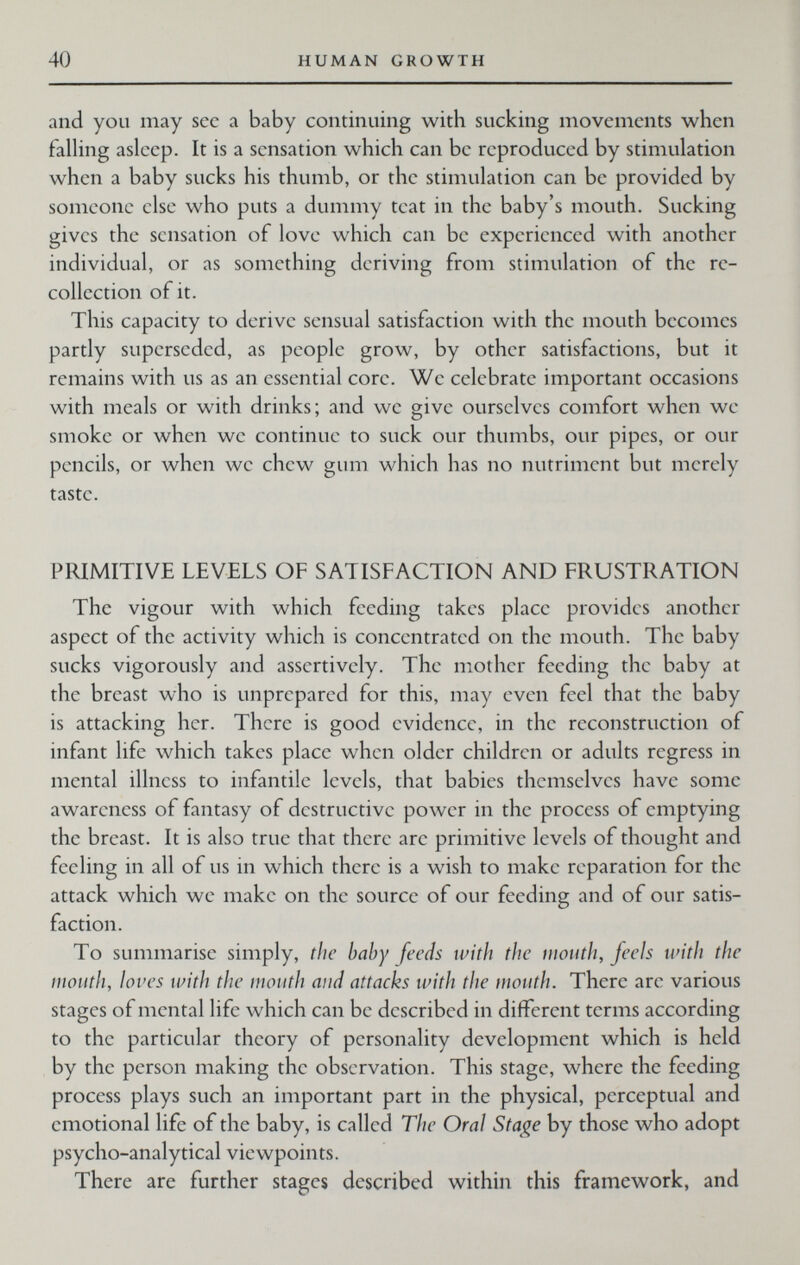 40 HUMAN GROWTH and you may sec a baby continuing with sucking movements when falHng asleep. It is a sensation which can be reproduced by stimulation when a baby sucks his thumb, or the stimulation can be provided by someone else who puts a dummy teat in the baby's mouth. Sucking gives the sensation of love which can be experienced with another individual, or as something deriving from stimulation of the re¬ collection of it. This capacity to derive sensual satisfaction with the mouth becomes partly superseded, as people grow, by other satisfactions, but it remains with us as an essential core. We celebrate important occasions with meals or with drinks; and we give ourselves comfort when we smoke or when we continue to suck our thumbs, our pipes, or our pencils, or when we chew gum which has no nutriment but merely taste. PRIMITIVE LEVELS OF SATISFACTION AND FRUSTRATION The vigour with which feeding takes place provides another aspect of the activity which is concentrated on the mouth. The baby sucks vigorously and assertively. The mother feeding the baby at the breast who is unprepared for this, may even feel that the baby is attacking her. There is good evidence, in the reconstruction of infant life which takes place when older children or adults regress in mental illness to infantile levels, that babies themselves have some awareness of fantasy of destructive power in the process of emptying the breast. It is also true that there are primitive levels of thought and feeling in all of us in which there is a wish to make reparation for the attack which we make on the source of our feeding and of our satis¬ faction. To summarise simply, the baby feeds with the mouth, feels with the mouth, loves with the mouth and attacks with the mouth. There are various stages of mental life which can be described in different terms according to the particular theory of personality development which is held by the person making the observation. This stage, where the feeding process plays such an important part in the physical, perceptual and emotional life of the baby, is called The Oral Stage by those who adopt psycho-analytical viewpoints. There are further stages described within this framework, and