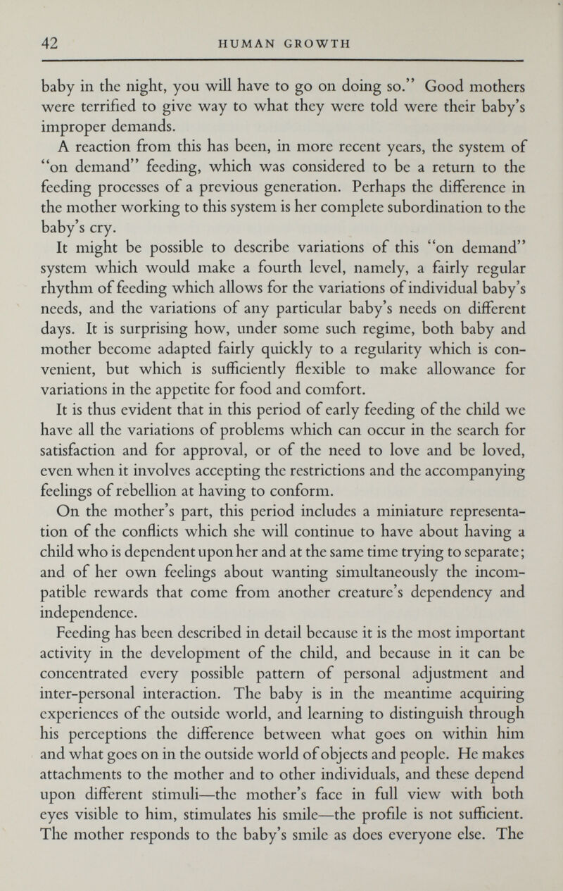 42 HUMAN GROWTH baby in the night, you will have to go on doing so. Good mothers were terrified to give way to what they were told were their baby's improper demands. A reaction from this has been, in more recent years, the system of on demand feeding, which was considered to be a return to the feeding processes of a previous generation. Perhaps the difference in the mother working to this system is her complete subordination to the baby's cry. It might be possible to describe variations of this on demand system which would make a fourth level, namely, a fairly regular rhythm of feeding which allows for the variations of individual baby's needs, and the variations of any particular baby's needs on different days. It is surprising how, under some such regime, both baby and mother become adapted fairly quickly to a regularity which is con¬ venient, but which is sufficiently flexible to make allowance for variations in the appetite for food and comfort. It is thus evident that in this period of early feeding of the child we have all the variations of problems which can occur in the search for satisfaction and for approval, or of the need to love and be loved, even when it involves accepting the restrictions and the accompanying feelings of rebellion at having to conform. On the mother's part, this period includes a miniature representa¬ tion of the conflicts which she will continue to have about having a child who is dependent upon her and at the same time trying to separate ; and of her own feelings about wanting simultaneously the incom¬ patible rewards that come from another creature's dependency and independence. Feeding has been described in detail because it is the most important activity in the development of the child, and because in it can be concentrated every possible pattern of personal adjustment and inter-personal interaction. The baby is in the meantime acquiring experiences of the outside world, and learning to distinguish through his perceptions the difference between what goes on within him and what goes on in the outside world of objects and people. He makes attachments to the mother and to other individuals, and these depend upon different stimuli—the mother's face in full view with both eyes visible to him, stimulates his smile—the profile is not sufficient. The mother responds to the baby's smile as does everyone else. The