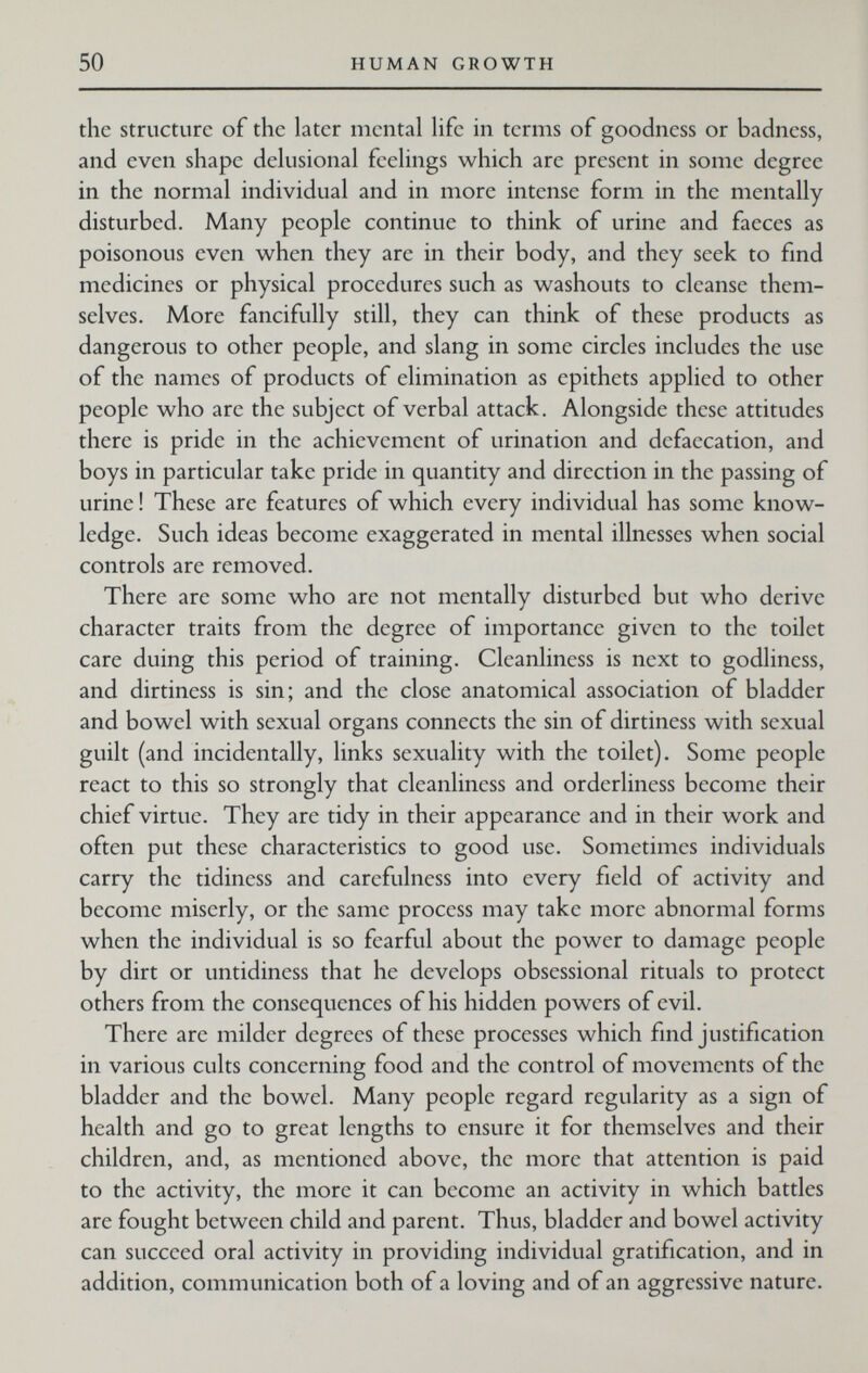 50 HUMAN GROWTH the structure of the later mental life in terms of goodness or badness, and even shape delusional feelings which are present in some degree in the normal individual and in more intense form in the mentally disturbed. Many people continue to think of urine and faeces as poisonous even when they are in their body, and they seek to find medicines or physical procedures such as washouts to cleanse them¬ selves. More fancifully still, they can think of these products as dangerous to other people, and slang in some circles includes the use of the names of products of elimination as epithets applied to other people who are the subject of verbal attack. Alongside these attitudes there is pride in the achievement of urination and dcfaecation, and boys in particular take pride in quantity and direction in the passing of urine ! These are features of which every individual has some know¬ ledge. Such ideas become exaggerated in mental illnesses when social controls are removed. There are some who are not mentally disturbed but who derive character traits from the degree of importance given to the toilet care duing this period of training. Cleanliness is next to godliness, and dirtiness is sin; and the close anatomical association of bladder and bowel with sexual organs connects the sin of dirtiness with sexual guilt (and incidentally, links sexuality with the toilet). Some people react to this so strongly that cleanliness and orderliness become their chief virtue. They are tidy in their appearance and in their work and often put these characteristics to good use. Sometimes individuals carry the tidiness and carefulness into every field of activity and become miserly, or the same process may take more abnormal forms when the individual is so fearful about the power to damage people by dirt or untidiness that he develops obsessional rituals to protect others from the consequences of his hidden powers of evil. There are milder degrees of these processes which find justification in various cults concerning food and the control of movements of the bladder and the bowel. Many people regard regularity as a sign of health and go to great lengths to ensure it for themselves and their children, and, as mentioned above, the more that attention is paid to the activity, the more it can become an activity in which battles are fought between child and parent. Thus, bladder and bowel activity can succeed oral activity in providing individual gratification, and in addition, communication both of a loving and of an aggressive nature.