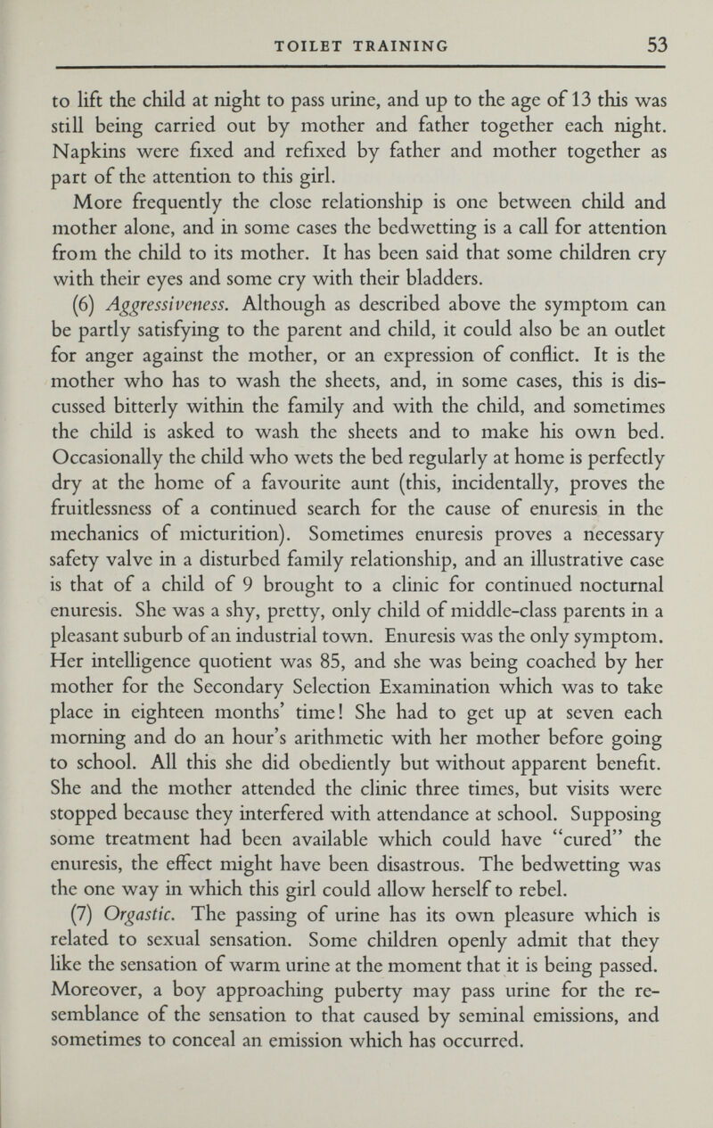 TOILET TRAINING 53 to lift the child at night to pass urine, and up to the age of 13 this was still being carried out by mother and father together each night. Napkins were fixed and refixed by father and mother together as part of the attention to this girl. More frequently the close relationship is one between child and mother alone, and in some cases the bedwetting is a call for attention from the child to its mother. It has been said that some children cry with their eyes and some cry with their bladders. (6) Aggressiveness. Although as described above the symptom can be partly satisfying to the parent and child, it could also be an outlet for anger against the mother, or an expression of conflict. It is the mother who has to wash the sheets, and, in some cases, this is dis¬ cussed bitterly within the family and with the child, and sometimes the child is asked to wash the sheets and to make his own bed. Occasionally the child who wets the bed regularly at home is perfectly dry at the home of a favourite aunt (this, incidentally, proves the fruitlessness of a continued search for the cause of enuresis in the mechanics of micturition). Sometimes enuresis proves a necessary safety valve in a disturbed family relationship, and an illustrative case is that of a child of 9 brought to a clinic for continued nocturnal enuresis. She was a shy, pretty, only child of middle-class parents in a pleasant suburb of an industrial town. Enuresis was the only symptom. Her intelligence quotient was 85, and she was being coached by her mother for the Secondary Selection Examination which was to take place in eighteen months' time! She had to get up at seven each morning and do an hour's arithmetic with her mother before going to school. All this she did obediently but without apparent benefit. She and the mother attended the clinic three times, but visits were stopped because they interfered with attendance at school. Supposing some treatment had been available which could have cured the enuresis, the effect might have been disastrous. The bedwetting was the one way in which this girl could allow herself to rebel. (7) Orgastic. The passing of urine has its own pleasure which is related to sexual sensation. Some children openly admit that they like the sensation of warm urine at the moment that it is being passed. Moreover, a boy approaching puberty may pass urine for the re¬ semblance of the sensation to that caused by seminal emissions, and sometimes to conceal an emission which has occurred.
