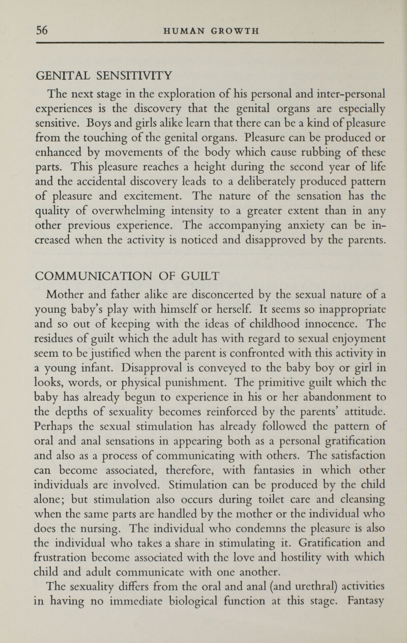 56 HUMAN GROWTH GENITAL SENSITIVITY The next stage in the exploration of his personal and inter-personal experiences is the discovery that the genital organs are especially sensitive. Boys and girls alike learn that there can be a kind of pleasure from the touching of the genital organs. Pleasure can be produced or enhanced by movements of the body w^hich cause rubbing of these parts. This pleasure reaches a height during the second year of life and the accidental discovery leads to a deliberately produced pattern of pleasure and excitement. The nature of the sensation has the quality of overwhelming intensity to a greater extent than in any other previous experience. The accompanying anxiety can be in¬ creased when the activity is noticed and disapproved by the parents. COMMUNICATION OF GUILT Mother and father alike are disconcerted by the sexual nature of a young baby's play with himself or herself. It seems so inappropriate and so out of keeping with the ideas of childhood innocence. The residues of guilt which the adult has with regard to sexual enjoyment seem to be justified when the parent is confronted with this activity in a young infant. Disapproval is conveyed to the baby boy or girl in looks, words, or physical punishment. The primitive guilt which the baby has already begun to experience in his or her abandonment to the depths of sexuality becomes reinforced by the parents' attitude. Perhaps the sexual stimulation has already followed the pattern of oral and anal sensations in appearing both as a personal gratification and also as a process of communicating with others. The satisfaction can become associated, therefore, with fantasies in which other individuals are involved. Stimulation can be produced by the child alone; but stimulation also occurs during toilet care and cleansing when the same parts are handled by the mother or the individual who does the nursing. The individual who condemns the pleasure is also the individual who takes a share in stimulating it. Gratification and frustration become associated with the love and hostility with which child and adult communicate with one another. The sexuality differs from the oral and anal (and urethral) activities in having no immediate biological function at this stage. Fantasy