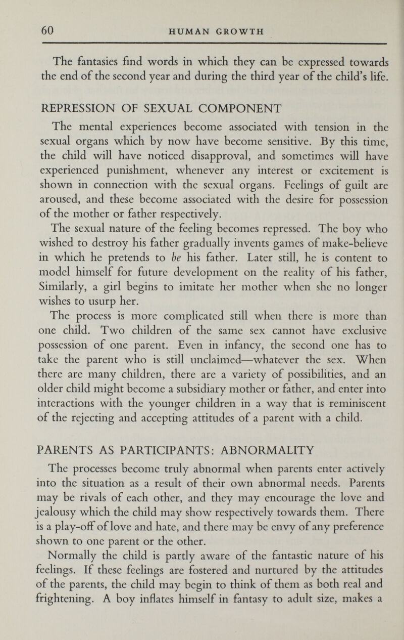 60 HUMAN GROWTH The fantasies find words in which they can be expressed towards the end of the second year and during the third year of the child's hfe. REPRESSION OF SEXUAL COMPONENT The mental experiences become associated with tension in the sexual organs which by now have become sensitive. By this time, the child will have noticed disapproval, and sometimes will have experienced punishment, whenever any interest or excitement is shown in connection with the sexual organs. Feelings of guilt are aroused, and these become associated with the desire for possession of the mother or father respectively. The sexual nature of the feeling becomes repressed. The boy who wished to destroy his father gradually invents games of make-believe in which he pretends to be his father. Later still, he is content to model himself for future development on the reality of his father, Similarly, a girl begins to imitate her mother when she no longer wishes to usurp her. The process is more complicated still when there is more than one child. Two children of the same sex cannot have exclusive possession of one parent. Even in infancy, the second one has to take the parent who is still unclaimed—whatever the sex. When there are many children, there are a variety of possibilities, and an older child might become a subsidiary mother or father, and enter into interactions with the younger children in a way that is reminiscent of the rejecting and accepting attitudes of a parent with a child. PARENTS AS PARTICIPANTS: ABNORMALITY The processes become truly abnormal when parents enter actively into the situation as a result of their own abnormal needs. Parents may be rivals of each other, and they may encourage the love and jealousy which the child may show respectively towards them. There is a play-off of love and hate, and there may be envy of any preference shown to one parent or the other. Normally the child is partly aware of the fantastic nature of his feelings. If these feelings are fostered and nurtured by the attitudes of the parents, the child may begin to think of them as both real and frightening. A boy inflates himself in fantasy to adult size, makes a