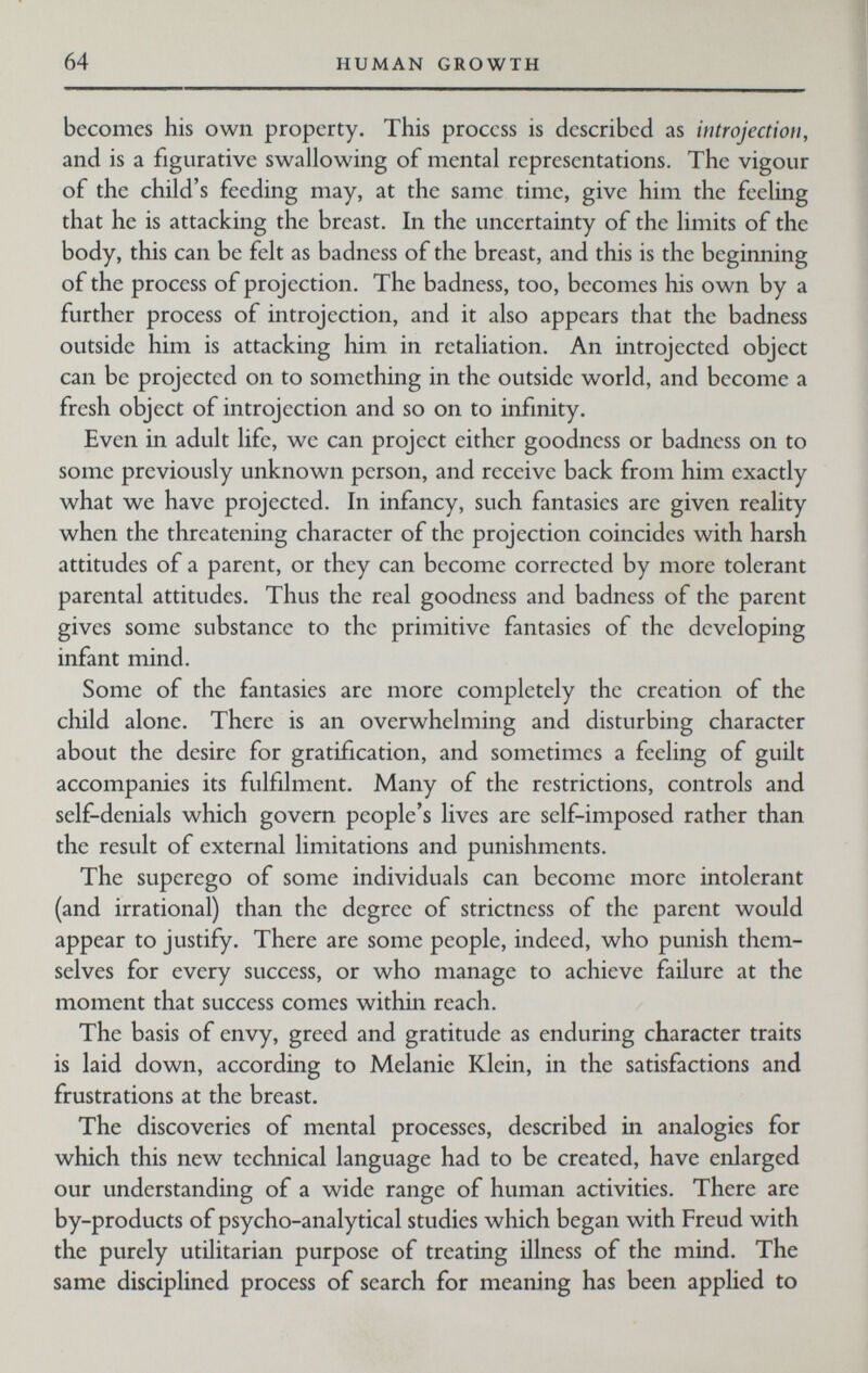 64 HUMAN GROWTH becomes his own property. This process is described as introjection, and is a figurative swallowing of mental representations. The vigour of the child's feeding may, at the same time, give him the feeling that he is attacking the breast. In the uncertainty of the limits of the body, this can be felt as badness of the breast, and this is the beginning of the process of projection. The badness, too, becomes his own by a further process of introjection, and it also appears that the badness outside him is attacking him in retaliation. An introjected object can be projected on to something in the outside world, and become a fresh object of introjection and so on to infinity. Even in adult life, we can project either goodness or badness on to some previously unknown person, and receive back from him exactly what we have projected. In infancy, such fantasies are given reality when the threatening character of the projection coincides with harsh attitudes of a parent, or they can become corrected by more tolerant parental attitudes. Thus the real goodness and badness of the parent gives some substance to the primitive fantasies of the developing infant mind. Some of the fantasies are more completely the creation of the child alone. There is an overwhelming and disturbing character about the desire for gratification, and sometimes a feeling of guilt accompanies its fulfilment. Many of the restrictions, controls and self-denials which govern people's lives are self-imposed rather than the result of external limitations and punishments. The superego of some individuals can become more intolerant (and irrational) than the degree of strictness of the parent would appear to justify. There are some people, indeed, who punish them¬ selves for every success, or who manage to achieve failure at the moment that success comes within reach. The basis of envy, greed and gratitude as enduring character traits is laid down, according to Melanie Klein, in the satisfactions and frustrations at the breast. The discoveries of mental processes, described in analogies for which this new technical language had to be created, have enlarged our understanding of a wide range of human activities. There are by-products of psycho-analytical studies which began with Freud with the purely utilitarian purpose of treating illness of the mind. The same disciplined process of search for meaning has been applied to