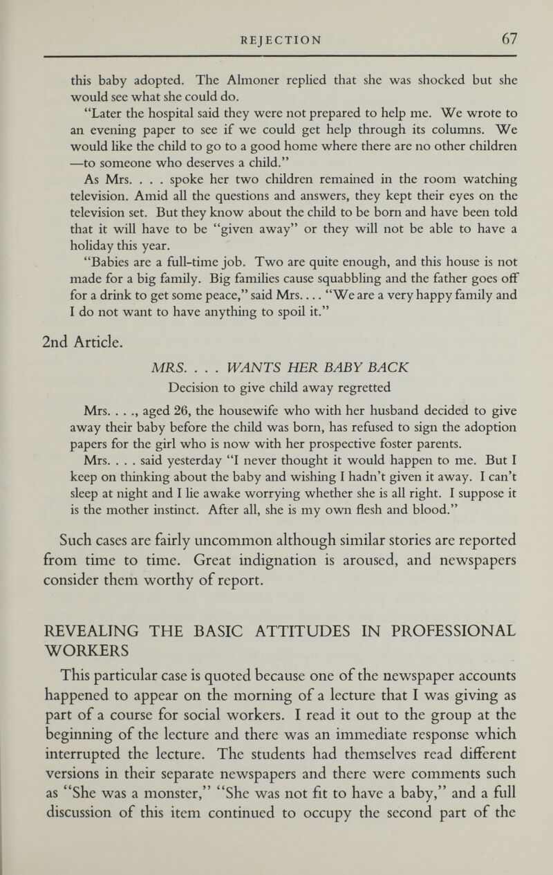 REJECTION 67 this baby adopted. The Ahnoner rephed that she was shocked but she would see what she could do. Later the hospital said they were not prepared to help me. We wrote to an evening paper to see if we could get help through its columns. We would like the child to go to a good home where there are no other children —to someone who deserves a child. As Mrs. . . . spoke her two children remained in the room watching television. Amid all the questions and answers, they kept their eyes on the television set. But they know about the cliild to be born and have been told that it will have to be given away or they will not be able to have a holiday this year. Babies are a full-time job. Two are quite enough, and this house is not made for a big family. Big families cause squabbling and the father goes off for a drink to get some peace, said Mrs We are a very happy family and I do not want to have anything to spoil it. 2nd Article. MRS. . . . WANTS HER BABY BACK Decision to give child away regretted Mrs. . . ., aged 26, the housewife who with her husband decided to give away their baby before the child was born, has refused to sign the adoption papers for the girl who is now with her prospective foster parents. Mrs. . . . said yesterday I never thought it would happen to me. But I keep on thinking about the baby and wishing I hadn't given it away. I can't sleep at night and I lie awake worrying whether she is all right. I suppose it is the mother instinct. After all, she is my own flesh and blood. Such cases are fairly uncommon although similar stories are reported from time to time. Great indignation is aroused, and newspapers consider them worthy of report. REVEALING THE BASIC ATTITUDES IN PROFESSIONAL WORKERS This particular case is quoted because one of the newspaper accounts happened to appear on the morning of a lecture that I was giving as part of a course for social workers. I read it out to the group at the beginning of the lecture and there was an immediate response which interrupted the lecture. The students had themselves read different versions in their separate newspapers and there were comments such as She was a monster, She was not fit to have a baby, and a full discussion of this item continued to occupy the second part of the