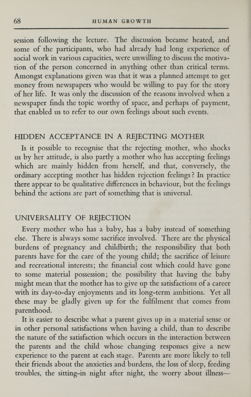 68 HUMAN GROWTH session following the lecture. The discussion became heated, and some of the participants, who had already had long experience of social work in various capacities, were unwilling to discuss the motiva¬ tion of the person concerned in anything other than critical terms. Amongst explanations given was that it was a planned attempt to get money from newspapers who would be willing to pay for the story of her life. It was only the discussion of the reasons involved when a newspaper fmds the topic worthy of space, and perhaps of payment, that enabled us to refer to our own feelings about such events. HIDDEN ACCEPTANCE IN A REJECTING MOTHER Is it possible to recognise that the rejecting mother, who shocks us by her attitude, is also partly a mother who has accepting feelings which are mainly hidden from herself, and that, conversely, the ordinary accepting mother has hidden rejection feelings? In practice there appear to be qualitative differences in behaviour, but the feelings behind the actions arc part of something that is universal. UNIVERSALITY OF REJECTION Every mother who has a baby, has a baby instead of something else. There is always some sacrifice involved. There are the physical burdens of pregnancy and childbirth; the responsibility that both parents have for the care of the young child; the sacrifice of leisure and recreational interests; the financial cost which could have gone to some material possession; the possibility that having the baby might mean that the mother has to give up the satisfactions of a career with its day-to-day enjoyments and its long-term ambitions. Yet all these may be gladly given up for the fulfilment that comes from parenthood. It is easier to describe what a parent gives up in a material sense or in other personal satisfactions when having a child, than to describe the nature of the satisfaction which occurs in the interaction between the parents and the child whose changing responses give a new experience to the parent at each stage. Parents are more likely to tell their friends about the anxieties and burdens, the loss of sleep, feeding troubles, the sitting-in night after night, the worry about illness—
