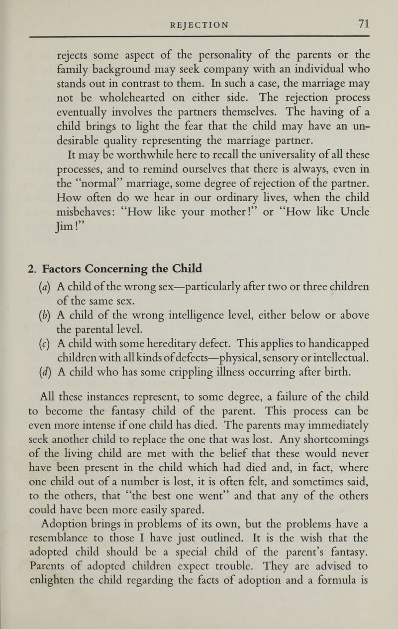 REJECTION 71 rejects some aspect of the personality of the parents or the family background may seek company with an individual who stands out in contrast to them. In such a case, the marriage may not be wholehearted on either side. The rejection process eventually involves the partners themselves. The having of a child brings to light the fear that the child may have an un¬ desirable quality representing the marriage partner. It may be worthwhile here to recall the universality of all these processes, and to remind ourselves that there is always, even in the normal marriage, some degree of rejection of the partner. How often do we hear in our ordinary lives, when the child misbehaves: How like your mother! or How like Uncle Jim! 2. Factors Concerning the Child (a) A child of the wrong sex—particularly after two or three children of the same sex. {b) A child of the wrong intelligence level, either below or above the parental level. (c) A child with some hereditary defect. This applies to handicapped children with all kinds of defects—physical, sensory or intellectual. {d) A child who has some crippling illness occurring after birth. All these instances represent, to some degree, a failure of the child to become the fantasy child of the parent. This process can be even more intense if one child has died. The parents may immediately seek another child to replace the one that was lost. Any shortcomings of the living child are met with the belief that these would never have been present in the child which had died and, in fact, where one child out of a number is lost, it is often felt, and sometimes said, to the others, that the best one went and that any of the others could have been more easily spared. Adoption brings in problems of its own, but the problems have a resemblance to those I have just outlined. It is the wish that the adopted child should be a special child of the parent's fantasy. Parents of adopted children expect trouble. They are advised to enlighten the child regarding the facts of adoption and a formula is