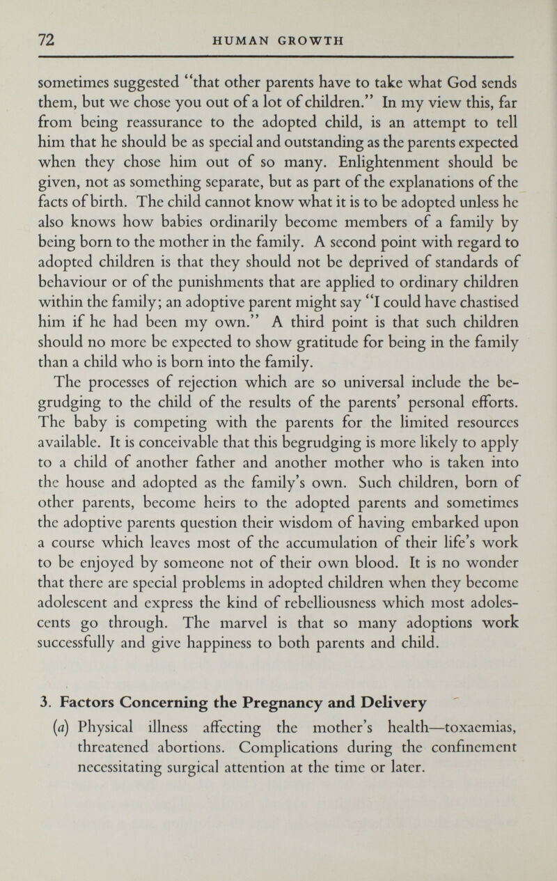 72 HUMAN GROWTH sometimes suggested that other parents have to take what God sends them, but we chose you out of a lot of children. In my view this, far from being reassurance to the adopted child, is an attempt to tell him that he should be as special and outstanding as the parents expected when they chose him out of so many. Enlightenment should be given, not as something separate, but as part of the explanations of the facts of birth. The child cannot know what it is to be adopted unless he also knows how babies ordinarily become members of a family by being born to the mother in the family. A second point with regard to adopted children is that they should not be deprived of standards of behaviour or of the punishments that arc applied to ordinary children within the family; an adoptive parent might say I could have chastised him if he had been my own. A third point is that such children should no more be expected to show gratitude for being in the family than a child who is born into the family. The processes of rejection which are so universal include the be¬ grudging to the child of the results of the parents' personal efforts. The baby is competing with the parents for the limited resources available. It is conceivable that this begrudging is more likely to apply to a child of another father and another mother who is taken into the house and adopted as the family's own. Such children, born of other parents, become heirs to the adopted parents and sometimes the adoptive parents question their wisdom of having embarked upon a course which leaves most of the accumulation of their life's work to be enjoyed by someone not of their own blood. It is no wonder that there are special problems in adopted children when they become adolescent and express the kind of rebelliousness which most adoles¬ cents go through. The marvel is that so many adoptions work successfully and give happiness to both parents and child. 3. Factors Concerning the Pregnancy and Delivery {a) Physical illness affecting the mother's health—toxaemias, threatened abortions. Complications during the confinement necessitating surgical attention at the time or later.