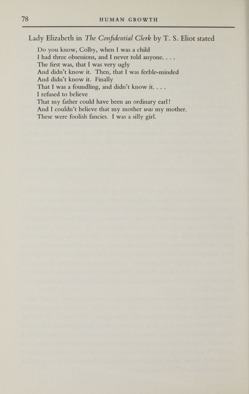 78 HUMAN GROWTH Lady Elizabeth in The Confidential Clerk by T. S. Eliot stated Do you know, Colby, when I was a child I had three obsessions, and I never told anyone. . . . The first was, that I was very ugly And didn't know it. Then, that I was feeble-minded And didn't know it. Finally That I was a foundling, and didn't know it. . . . I refused to believe That my father could have been an ordinary earl ! And I couldn't believe that my mother was my mother. These were foolish fancies. I was a silly girl.