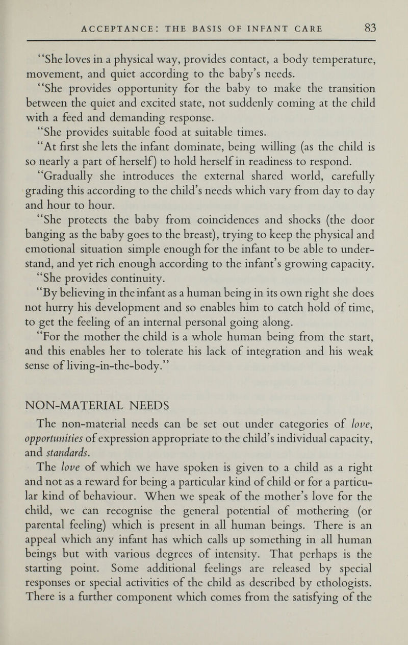 acceptance: the basis of infant care 83 She loves in a physical way, provides contact, a body temperature, movement, and quiet according to the baby's needs. She provides opportunity for the baby to make the transition between the quiet and excited state, not suddenly coming at the child with a feed and demanding response. She provides suitable food at suitable times. At first she lets the infant dominate, being willing (as the child is so nearly a part of herself) to hold herself in readiness to respond. Gradually she introduces the external shared world, carefully grading this according to the child's needs which vary from day to day and hour to hour. She protects the baby from coincidences and shocks (the door banging as the baby goes to the breast), trying to keep the physical and emotional situation simple enough for the infant to be able to under¬ stand, and yet rich enough according to the infant's growing capacity. She provides continuity. By believing in the infant as a human being in its own right she does not hurry his development and so enables him to catch hold of time, to get the feeling of an internal personal going along. For the mother the child is a whole human being from the start, and this enables her to tolerate his lack of integration and his weak sense of living-in-the-body. NON-MATERIAL NEEDS The non-material needs can be set out under categories of love, opportunities of expression appropriate to the child's individual capacity, and standards. The love of which we have spoken is given to a child as a right and not as a reward for being a particular kind of child or for a particu¬ lar kind of behaviour. When we speak of the mother's love for the child, we can recognise the general potential of mothering (or parental feeling) which is present in all human beings. There is an appeal which any infant has which calls up something in all human beings but with various degrees of intensity. That perhaps is the starting point. Some additional feelings are released by special responses or special activities of the child as described by ethologists. There is a further component which comes from the satisfying of the