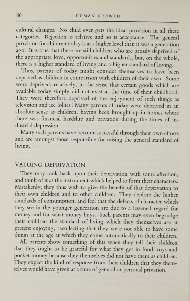 86 HUMAN GROWTH cultural changes. No child ever gets the ideal provision in all these categories. Rejection is relative and so is acceptance. The general provision for children today is at a higher level than it was a generation ago. It is true that there are still children who are grossly deprived of the appropriate love, opportunities and standards, but, on the whole, there is a higher standard of living and a higher standard of loving. Thus, parents of today might consider themselves to have been deprived as children in comparison with children of their own. Some were deprived, relatively, in the sense that certain goods which are available today simply did not exist at the time of their childhood. They were therefore deprived of the enjoyment of such things as television and ice lollies ! Many parents of today were deprived in an absolute sense as children, having been brought up in homes where there was financial hardship and privation during the times of in¬ dustrial depression. Many such parents have become successful through their own efforts and are amongst those responsible for raising the general standard of living. VALUING DEPRIVATION They may look back upon their deprivation with some affection, and think of it as the instrument which helped to form their characters. Mistakenly, they thus wish to give the benefit of that deprivation to their own children and to other children. They deplore the higher standards of consumption, and feel that the defects of character which they see in the younger generation are due to a lessened regard for money and for what money buys. Such parents may even begrudge their children the standard of living which they themselves are at present enjoying, recollecting that they were not able to have some things at the age at which they come automatically to their children. All parents show something of this when they tell their children that they ought to be grateful for what they get in food, toys and pocket money because they themselves did not have them as children. They expect the kind of response from their children that they them¬ selves would have given at a time of general or personal privation.
