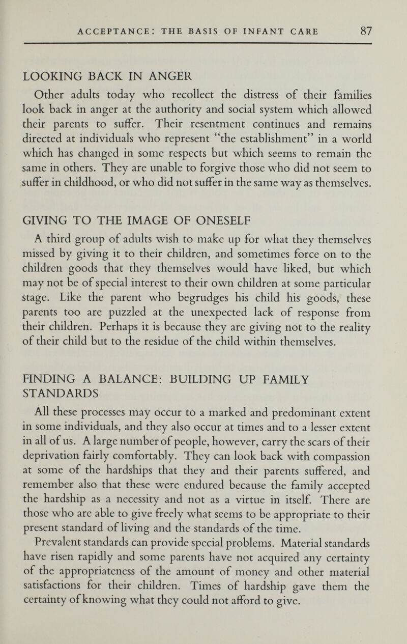 acceptance: the basis of infant care 87 LOOKING BACK IN ANGER Other adults today who recollect the distress of their families look back in anger at the authority and social system which allowed their parents to suffer. Their resentment continues and remains directed at individuals who represent the establishment in a world which has changed in some respects but which seems to remain the same in others. They are unable to forgive those who did not seem to suffer in childhood, or who did not suffer in the same way as themselves. GIVING TO THE IMAGE OF ONESELF A third group of adults wish to make up for what they themselves missed by giving it to their children, and sometimes force on to the children goods that they themselves would have liked, but which may not be of special interest to their own children at some particular stage. Like the parent who begrudges his child his goods, these parents too are puzzled at the unexpected lack of response from their children. Perhaps it is because they are giving not to the reality of their child but to the residue of the child within themselves. FINDING A BALANCE: BUILDING UP FAMILY STANDARDS All these processes may occur to a marked and predominant extent in some individuals, and they also occur at times and to a lesser extent in all of us. A large number of people, however, carry the scars of their deprivation fairly comfortably. They can look back with compassion at some of the hardships that they and their parents suffered, and remember also that these were endured because the family accepted the hardship as a necessity and not as a virtue in itself. There are those who are able to give freely what seems to be appropriate to their present standard of living and the standards of the time. Prevalent standards can provide special problems. Material standards have risen rapidly and some parents have not acquired any certainty of the appropriateness of the amount of money and other material satisfactions for their children. Times of hardship gave them the certainty of knowing what they could not afford to give.