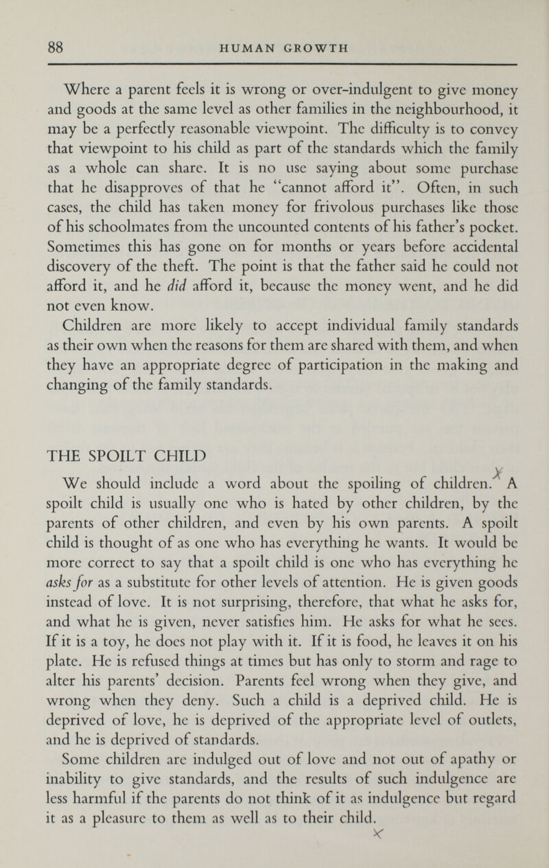 88 HUMAN GROWTH Where a parent feels it is wrong or over-indulgcnt to give money and goods at the same level as other families in the neighbourhood, it may be a perfectly reasonable viewpoint. The difficulty is to convey that viewpoint to his child as part of the standards which the family as a whole can share. It is no use saying about some purchase that he disapproves of that he cannot afford it. Often, in such cases, the child has taken money for frivolous purchases like those of his schoolmates from the uncounted contents of his father's pocket. Sometimes this has gone on for months or years before accidental discovery of the theft. The point is that the father said he could not afford it, and he did afford it, because the money went, and he did not even know. Children are more likely to accept individual family standards as their own when the reasons for them are shared with them, and when they have an appropriate degree of participation in the making and changing of the family standards. THE SPOILT CHILD . X We should include a word about the spoiling of children. A spoilt child is usually one who is hated by other children, by the parents of other children, and even by his own parents. A spoilt child is thought of as one who has everything he wants. It would be more correct to say that a spoilt child is one who has everything he asks for as a substitute for other levels of attention. He is given goods instead of love. It is not surprising, therefore, that what he asks for, and what he is given, never satisfies him. He asks for what he sees. If it is a toy, he does not play with it. If it is food, he leaves it on his plate. He is refused things at times but has only to storm and rage to alter his parents' decision. Parents feel wrong when they give, and wrong when they deny. Such a child is a deprived child. He is deprived of love, he is deprived of the appropriate level of outlets, and he is deprived of standards. Some children are indulged out of love and not out of apathy or inability to give standards, and the results of such indulgence are less harmful if the parents do not think of it as indulgence but regard it as a pleasure to them as well as to their child.