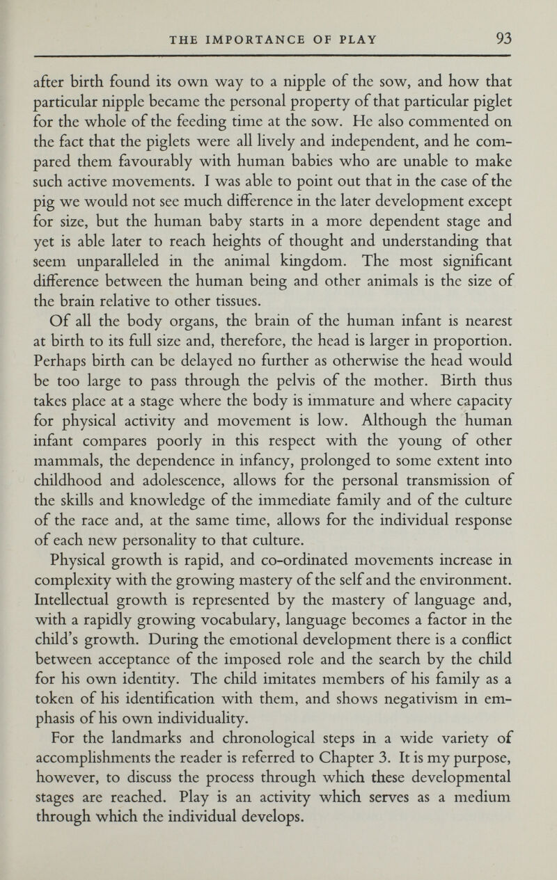 THE IMPORTANCE OF PLAY 93 after birth found its own way to a nipple of the sow, and how that particular nipple became the personal property of that particular piglet for the whole of the feeding time at the sow. He also commented on the fact that the piglets were all lively and independent, and he com¬ pared them favourably with human babies who are unable to make such active movements. I was able to point out that in the case of the pig we would not see much difference in the later development except for size, but the human baby starts in a more dependent stage and yet is able later to reach heights of thought and understanding that seem unparalleled in the animal kingdom. The most significant difference between the human being and other animals is the size of the brain relative to other tissues. Of all the body organs, the brain of the human infant is nearest at birth to its full size and, therefore, the head is larger in proportion. Perhaps birth can be delayed no further as otherwise the head would be too large to pass through the pelvis of the mother. Birth thus takes place at a stage where the body is immature and where capacity for physical activity and movement is low. Although the human infant compares poorly in this respect with the young of other mammals, the dependence in infancy, prolonged to some extent into childhood and adolescence, allows for the personal transmission of the skills and knowledge of the immediate family and of the culture of the race and, at the same time, allows for the individual response of each new personality to that culture. Physical growth is rapid, and co-ordinated movements increase in complexity with the growing mastery of the self and the environment. Intellectual growth is represented by the mastery of language and, with a rapidly growing vocabulary, language becomes a factor in the child's growth. During the emotional development there is a conflict between acceptance of the imposed role and the search by the child for his own identity. The child imitates members of his family as a token of his identification with them, and shows negativism in em¬ phasis of his own individuality. For the landmarks and chronological steps in a wide variety of accomplishments the reader is referred to Chapter 3. It is my purpose, however, to discuss the process through which these developmental stages are reached. Play is an activity which serves as a medium through which the individual develops.