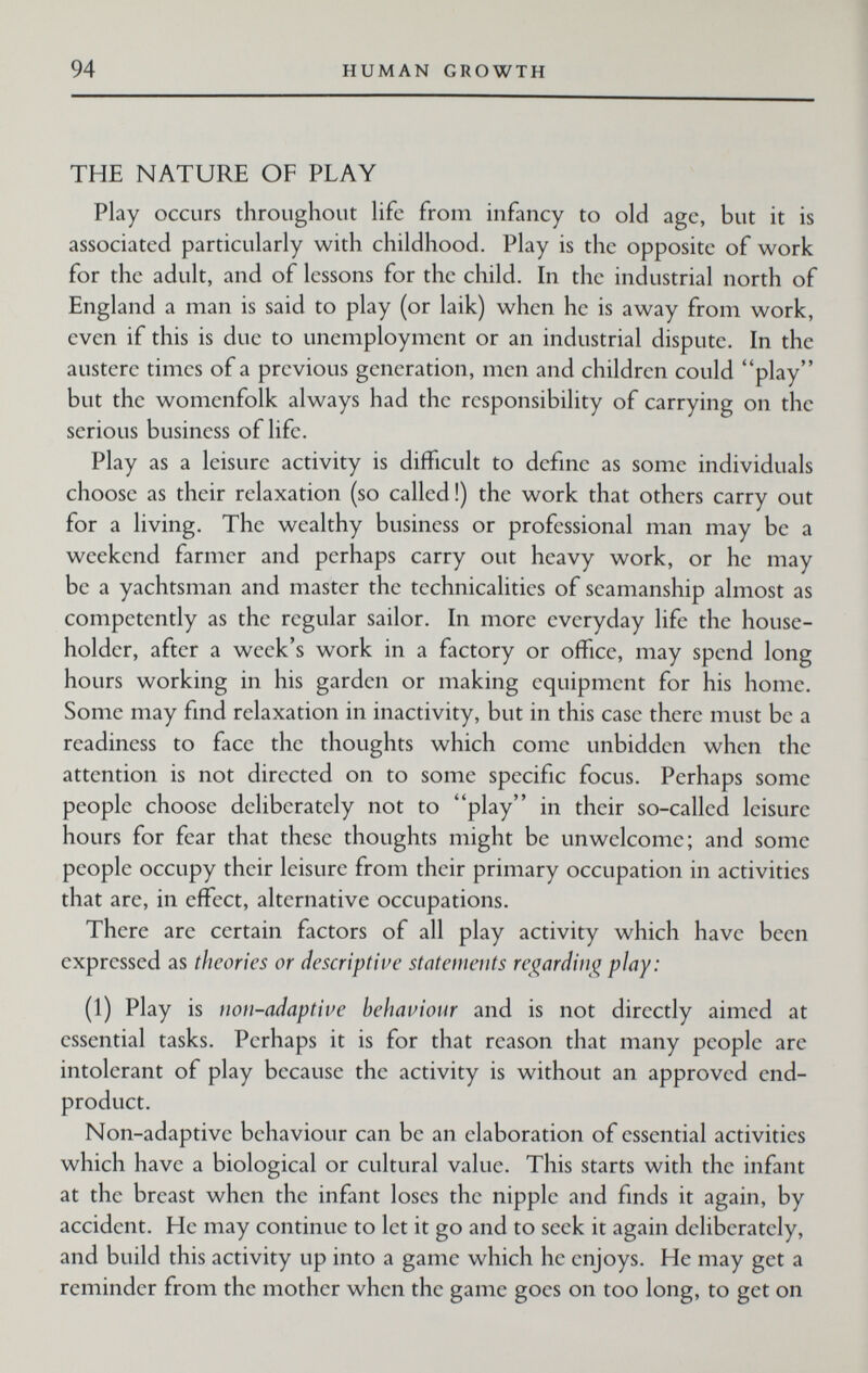 94 HUMAN GROWTH THE NATURE OF PLAY Play occurs throughout hfc from infancy to old age, but it is associated particularly with childhood. Play is the opposite of work for the adult, and of lessons for the child. In the industrial north of England a man is said to play (or laik) when he is away from work, even if this is due to unemployment or an industrial dispute. In the austere times of a previous generation, men and children could play but the womenfolk always had the responsibility of carrying on the serious business of life. Play as a leisure activity is difficult to define as some individuals choose as their relaxation (so called!) the work that others carry out for a living. The wealthy business or professional man may be a weekend farmer and perhaps carry out heavy work, or he may be a yachtsman and master the technicalities of seamanship almost as competently as the regular sailor. In more everyday life the house¬ holder, after a week's work in a factory or office, may spend long hours working in his garden or making equipment for his home. Some may find relaxation in inactivity, but in this case there must be a readiness to face the thoughts which come unbidden when the attention is not directed on to some specific focus. Perhaps some people choose deliberately not to play in their so-called leisure hours for fear that these thoughts might be unwelcome; and some people occupy their leisure from their primary occupation in activities that are, in effect, alternative occupations. There are certain factors of all play activity which have been expressed as theories or descriptive statements re(;^arditi<^play: (1) Play is iwii-adaptive beliaviotir and is not directly aimed at essential tasks. Perhaps it is for that reason that many people arc intolerant of play because the activity is without an approved end- product. Non-adaptive behaviour can be an elaboration of essential activities which have a biological or cultural value. This starts with the infant at the breast when the infant loses the nipple and finds it again, by accident. He may continue to let it go and to seek it again deliberately, and build this activity up into a game which he enjoys. He may get a reminder from the mother when the game goes on too long, to get on
