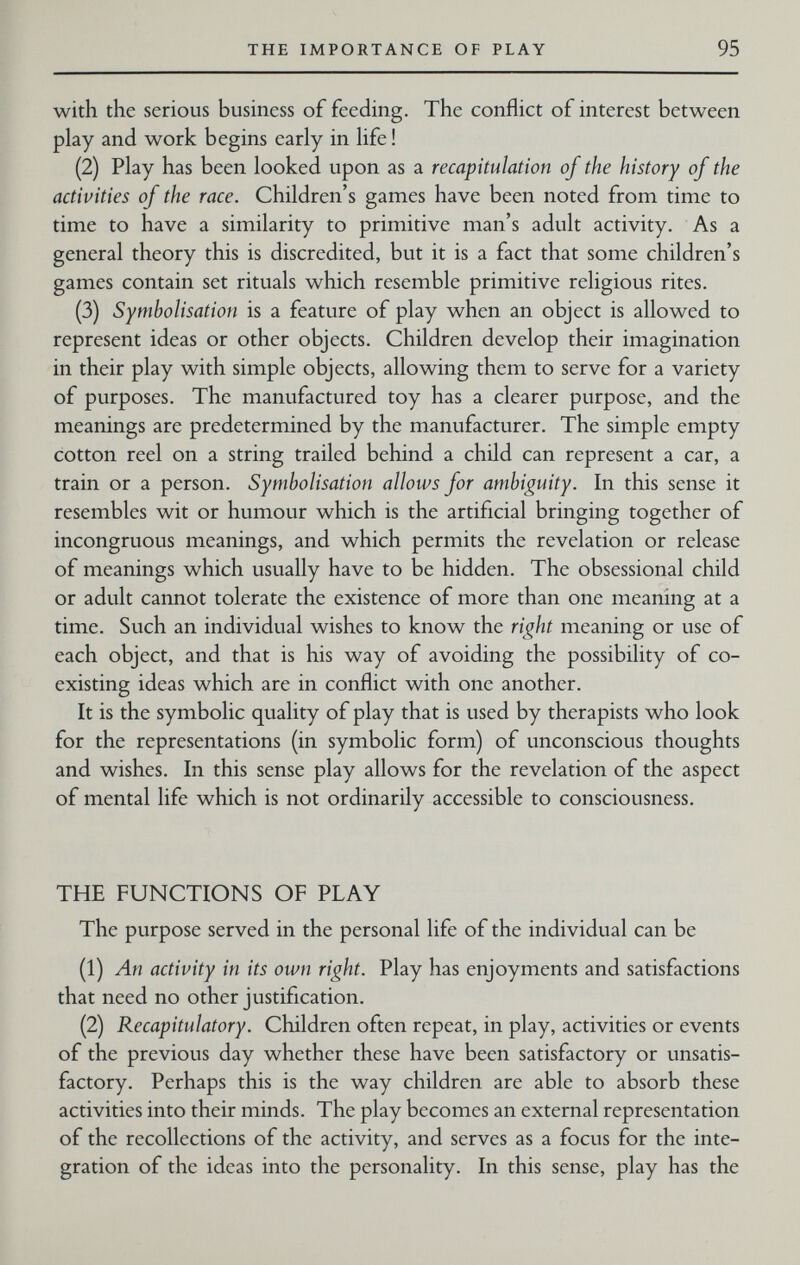 THE IMPORTANCE OF PLAY 95 with the serious business of feeding. The conflict of interest between play and work begins early in life ! (2) Play has been looked upon as a recapitulation of the history of the activities of the race. Children's games have been noted from time to time to have a similarity to primitive man's adult activity. As a general theory this is discredited, but it is a fact that some children's games contain set rituals which resemble primitive religious rites. (3) Symholisation is a feature of play when an object is allowed to represent ideas or other objects. Children develop their imagination in their play with simple objects, allowing them to serve for a variety of purposes. The manufactured toy has a clearer purpose, and the meanings are predetermined by the manufacturer. The simple empty cotton reel on a string trailed behind a child can represent a car, a train or a person. Symholisation allows for ambiguity. In this sense it resembles wit or humour which is the artificial bringing together of incongruous meanings, and which permits the revelation or release of meanings which usually have to be hidden. The obsessional child or adult cannot tolerate the existence of more than one meaning at a time. Such an individual wishes to know the right meaning or use of each object, and that is his way of avoiding the possibility of co¬ existing ideas which are in conflict with one another. It is the symbolic quality of play that is used by therapists who look for the representations (in symbolic form) of unconscious thoughts and wishes. In this sense play allows for the revelation of the aspect of mental life which is not ordinarily accessible to consciousness. THE FUNCTIONS OF PLAY The purpose served in the personal life of the individual can be (1) An activity in its own right. Play has enjoyments and satisfactions that need no other justification. (2) Recapitulatory. Children often repeat, in play, activities or events of the previous day whether these have been satisfactory or unsatis¬ factory. Perhaps this is the way children are able to absorb these activities into their minds. The play becomes an external representation of the recollections of the activity, and serves as a focus for the inte¬ gration of the ideas into the personality. In this sense, play has the