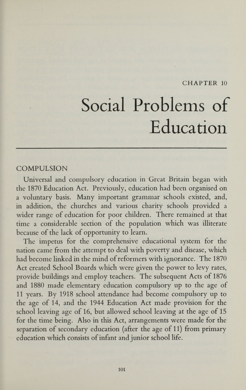 CHAPTER 10 Social Problems of Education COMPULSION Universal and compulsory education in Great Britain began with the 1870 Education Act. Previously, education had been organised on a voluntary basis. Many important grammar schools existed, and, in addition, the churches and various charity schools provided a wider range of education for poor children. There remained at that time a considerable section of the population which was illiterate because of the lack of opportunity to learn. The impetus for the comprehensive educational system for the nation came from the attempt to deal with poverty and disease, which had become linked in the mind of reformers with ignorance. The 1870 Act created School Boards which were given the power to levy rates, provide buildings and employ teachers. The subsequent Acts of 1876 and 1880 made elementary education compulsory up to the age of 11 years. By 1918 school attendance had become compulsory up to the age of 14, and the 1944 Education Act made provision for the school leaving age of 16, but allowed school leaving at the age of 15 for the time being. Also in this Act, arrangements were made for the separation of secondary education (after the age of 11) from primary education which consists of infant and junior school life. 101