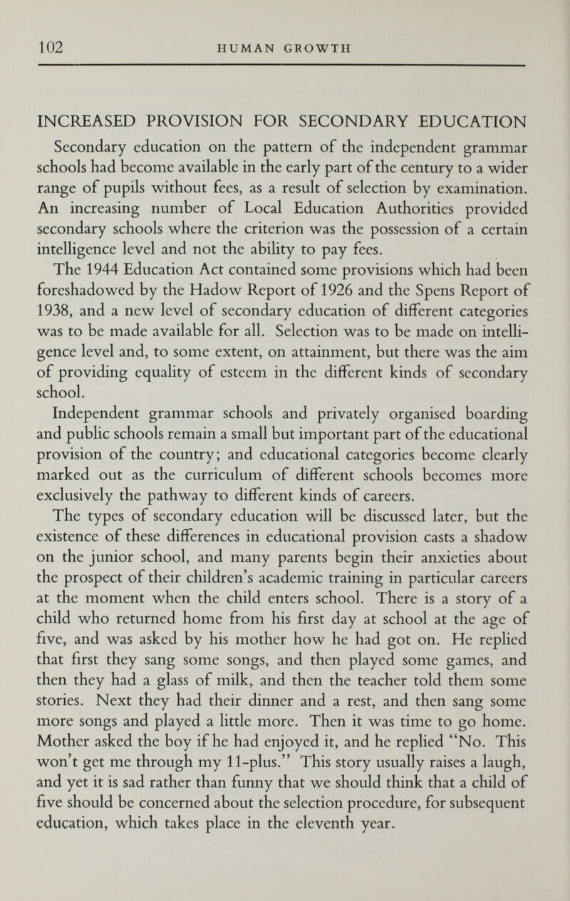 102 HUMAN GROWTH INCREASED PROVISION FOR SECONDARY EDUCATION Secondary education on the pattern of the independent grammar schools had become available in the early part of the century to a wider range of pupils without fees, as a result of selection by examination. An increasing number of Local Education Authorities provided secondary schools where the criterion was the possession of a certain intelhgence level and not the ability to pay fees. The 1944 Education Act contained some provisions which had been foreshadowed by the Hadow Report of 1926 and the Spens Report of 1938, and a new level of secondary education of different categories was to be made available for all. Selection was to be made on intelli¬ gence level and, to some extent, on attainment, but there was the aim of providing equality of esteem in the different kinds of secondary school. Independent grammar schools and privately organised boarding and public schools remain a small but important part of the educational provision of the country; and educational categories become clearly marked out as the curriculum of different schools becomes more exclusively the pathway to different kinds of careers. The types of secondary education will be discussed later, but the existence of these differences in educational provision casts a shadow on the junior school, and many parents begin their anxieties about the prospect of their children's academic training in particular careers at the moment when the child enters school. There is a story of a child who returned home from his first day at school at the age of five, and was asked by his mother how he had got on. He replied that first they sang some songs, and then played some games, and then they had a glass of milk, and then the teacher told them some stories. Next they had their dinner and a rest, and then sang some more songs and played a little more. Then it was time to go home. Mother asked the boy if he had enjoyed it, and he replied No. This won't get me through my 11-plus. This story usually raises a laugh, and yet it is sad rather than funny that we should think that a child of five should be concerned about the selection procedure, for subsequent education, which takes place in the eleventh year.